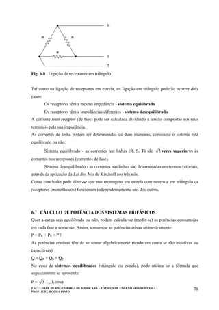 FACULDADE DE ENGENHARIA DE SOROCABA – TÓPICOS DE ENGENHARIA ELÉTRICA I
PROF. JOEL ROCHA PINTO
78
Fig. 6.8 Ligação de receptores em triângulo
Tal como na ligação de receptores em estrela, na ligação em triângulo poderão ocorrer dois
casos:
Os receptores têm a mesma impedância - sistema equilibrado
Os receptores têm a impedâncias diferentes - sistema desequilibrado
A corrente num receptor (de fase) pode ser calculada dividindo a tensão compostas aos seus
terminais pela sua impedância.
As correntes de linha podem ser determinadas de duas maneiras, consoante o sistema está
equilibrado ou não:
Sistema equilibrado - as correntes nas linhas (R, S, T) são 3 vezes superiores às
correntes nos receptores (correntes de fase).
Sistema desequilibrado - as correntes nas linhas são determinadas em termos vetoriais,
através da aplicação da Lei dos Nós de Kirchoff aos três nós.
Como conclusão pode dizer-se que nas montagens em estrela com neutro e em triângulo os
receptores (monofásicos) funcionam independentemente uns dos outros.
6.7 CÁLCULO DE POTÊNCIA DOS SISTEMAS TRIFÁSICOS
Quer a carga seja equilibrada ou não, podem calcular-se (medir-se) as potências consumidas
em cada fase e somar-se. Assim, somam-se as potências ativas aritmeticamente:
P = PR + PS + PT
As potências reativas têm de se somar algebricamente (tendo em conta se são indutivas ou
capacitivas)
Q = QR + QS + QT
No caso de sistemas equilibrados (triângulo ou estrela), pode utilizar-se a fórmula que
seguidamente se apresenta:
P = 3 .Uc.Il.cosφ
 