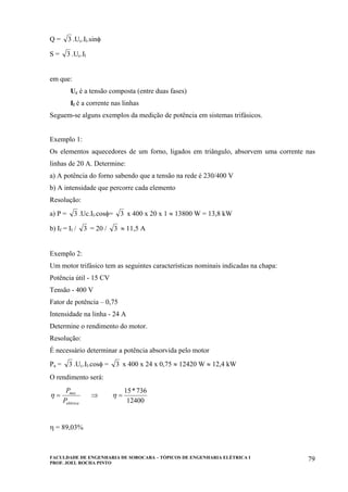 FACULDADE DE ENGENHARIA DE SOROCABA – TÓPICOS DE ENGENHARIA ELÉTRICA I
PROF. JOEL ROCHA PINTO
79
Q = 3 .Uc.Il.sinφ
S = 3 .Uc.Il
em que:
Uc é a tensão composta (entre duas fases)
Il é a corrente nas linhas
Seguem-se alguns exemplos da medição de potência em sistemas trifásicos.
Exemplo 1:
Os elementos aquecedores de um forno, ligados em triângulo, absorvem uma corrente nas
linhas de 20 A. Determine:
a) A potência do forno sabendo que a tensão na rede é 230/400 V
b) A intensidade que percorre cada elemento
Resolução:
a) P = 3 .Uc.Il.cosφ= 3 x 400 x 20 x 1 ≈ 13800 W = 13,8 kW
b) If = Il / 3 = 20 / 3 ≈ 11,5 A
Exemplo 2:
Um motor trifásico tem as seguintes características nominais indicadas na chapa:
Potência útil - 15 CV
Tensão - 400 V
Fator de potência – 0,75
Intensidade na linha - 24 A
Determine o rendimento do motor.
Resolução:
É necessário determinar a potência absorvida pelo motor
Pa = 3 .Uc.Il.cosφ = 3 x 400 x 24 x 0,75 ≈ 12420 W ≈ 12,4 kW
O rendimento será:
elétrica
mec
P
P
=η ⇒
12400
736*15
=η
η = 89,03%
 