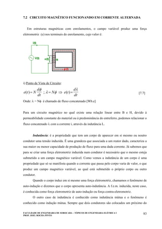 FACULDADE DE ENGENHARIA DE SOROCABA – TÓPICOS DE ENGENHARIA ELÉTRICA I
PROF. JOEL ROCHA PINTO
83
7.2 CIRCUITO MAGNÉTICO FUNCIONANDO EM CORRENTE ALTERNADA
Em estruturas magnéticas com enrolamentos, o campo variável produz uma força
eletromotriz (e) nos terminais do enrolamento, cujo valor é:
i) Ponto de Vista de Circuito:
e t N
d
dt
N e t
d
dt
( ) ; ( )= = ⇒ =
φ
λ φ
λ
[7.7]
Onde: λ = Nφ é chamado de fluxo concatenado [Wb.e]
Para um circuito magnético no qual existe uma relação linear entre B e H, devido à
permeabilidade constante do material ou à predominância do entreferro, podemos relacionar o
fluxo concatenado λ com a corrente i, através da indutância L.
Indutância: é a propriedade que tem um corpo de aparecer em si mesmo ou noutro
condutor uma tensão induzida. É uma grandeza que associada a um reator dado, caracteriza a
sua maior ou menor capacidade de produção de fluxo para uma dada corrente. Já sabemos que
para se criar uma força eletromotriz induzida num condutor é necessário que o mesmo esteja
submetido a um campo magnético variável. Como vemos a indutância de um corpo é uma
propriedade que só se manifesta quando a corrente que passa pelo corpo varia de valor, o que
produz um campo magnético variável, ao qual está submetido o próprio corpo ou outro
condutor.
Quando o corpo induz em si mesmo uma força eletromotriz, chamamos o fenômeno de
auto-indução e dizemos que o corpo apresenta auto-indutância. A f.e.m. induzida, neste caso,
é conhecida como força eletromotriz de auto-indução ou força contra-eletromotriz.
O outro caso de indutância é conhecido como indutância mútua e o fenômeno é
conhecido como indução mútua. Sempre que dois condutores são colocados um próximo do
 