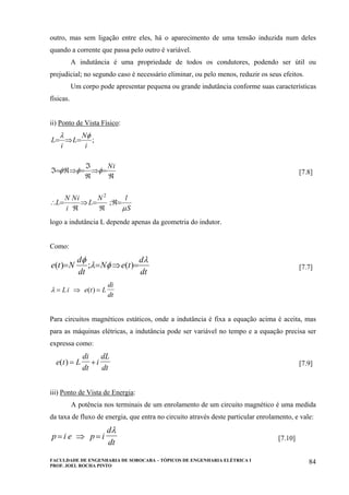FACULDADE DE ENGENHARIA DE SOROCABA – TÓPICOS DE ENGENHARIA ELÉTRICA I
PROF. JOEL ROCHA PINTO
84
outro, mas sem ligação entre eles, há o aparecimento de uma tensão induzida num deles
quando a corrente que passa pelo outro é variável.
A indutância é uma propriedade de todos os condutores, podendo ser útil ou
prejudicial; no segundo caso é necessário eliminar, ou pelo menos, reduzir os seus efeitos.
Um corpo pode apresentar pequena ou grande indutância conforme suas características
físicas.
ii) Ponto de Vista Físico:
S
lN
L
iN
i
N
L
iN
i
N
L
i
L
µ
φφφ
φλ
=ℜ
ℜ
=⇒
ℜ
=∴
ℜ
=⇒
ℜ
ℑ
=⇒ℜ=ℑ
=⇒=
;
;
2
[7.8]
logo a indutância L depende apenas da geometria do indutor.
Como:
dt
d
teN
dt
d
Nte
λ
φλ
φ
=⇒== )(;)( [7.7]
λ = ⇒ =Li e t L
di
dt
( )
Para circuitos magnéticos estáticos, onde a indutância é fixa a equação acima é aceita, mas
para as máquinas elétricas, a indutância pode ser variável no tempo e a equação precisa ser
expressa como:
e t L
di
dt
i
dL
dt
( ) = + [7.9]
iii) Ponto de Vista de Energia:
A potência nos terminais de um enrolamento de um circuito magnético é uma medida
da taxa de fluxo de energia, que entra no circuito através deste particular enrolamento, e vale:
p i e p i
d
dt
= ⇒ =
λ
[7.10]
 