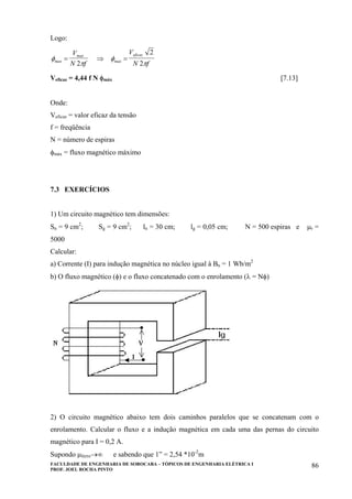 FACULDADE DE ENGENHARIA DE SOROCABA – TÓPICOS DE ENGENHARIA ELÉTRICA I
PROF. JOEL ROCHA PINTO
86
Logo:
φ
π
φ
πmax
max
max
eficazV
N f
V
N f
= ⇒ =
2
2
2
Veficaz = 4,44 f N φmáx [7.13]
Onde:
Veficaz = valor eficaz da tensão
f = freqüência
N = número de espiras
φmáx = fluxo magnético máximo
7.3 EXERCÍCIOS
1) Um circuito magnético tem dimensões:
Sn = 9 cm2
; Sg = 9 cm2
; ln = 30 cm; lg = 0,05 cm; N = 500 espiras e µr =
5000
Calcular:
a) Corrente (I) para indução magnética no núcleo igual à Bn = 1 Wb/m2
b) O fluxo magnético (φ) e o fluxo concatenado com o enrolamento (λ = Nφ)
2) O circuito magnético abaixo tem dois caminhos paralelos que se concatenam com o
enrolamento. Calcular o fluxo e a indução magnética em cada uma das pernas do circuito
magnético para I = 0,2 A.
Supondo µferro→∞ e sabendo que 1” = 2,54 *10-2
m
 