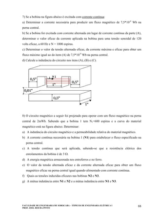 FACULDADE DE ENGENHARIA DE SOROCABA – TÓPICOS DE ENGENHARIA ELÉTRICA I
PROF. JOEL ROCHA PINTO
88
7) Se a bobina na figura abaixo é excitada com corrente contínua:
a) Determinar a corrente necessária para produzir um fluxo magnético de 7,5*10-4
Wb na
perna central.
b) Se a bobina for excitada com corrente alternada em lugar de corrente contínua da parte (A),
determinar o valor eficaz da corrente aplicada na bobina para uma tensão senoidal de 120
volts eficaz, a 60 Hz e N = 1000 espiras.
c) Determinar o valor da tensão alternada eficaz, da corrente máxima e eficaz para obter um
fluxo máximo igual ao do item (A) de 7,5*10-4
Wb na perna central.
d) Calcule a indutância do circuito nos itens (A), (B) e (C).
8) O circuito magnético a seguir foi projetado para operar com um fluxo magnético na perna
central de 2mWb. Sabendo que a bobina 1 tem N1=600 espiras e a curva do material
magnético está na figura abaixo. Determinar:
a) A indutância do circuito magnético e a permeabilidade relativa do material magnético.
b) A corrente contínua necessária na bobina 1 (N1) para estabelecer o fluxo especificado na
perna central.
c) A tensão contínua que será aplicada, sabendo-se que a resistência elétrica dos
enrolamentos da bobina é de 3 Ω.
d) A energia magnética armazenada nos entreferros e no ferro.
e) O valor da tensão alternada eficaz e da corrente alternada eficaz para obter um fluxo
magnético eficaz na perna central igual quando alimentado com corrente contínua.
f) Quais as tensões induzidas eficazes nas bobinas N2 e N3.
g) A mútua indutância entre N1 e N2 e a mútua indutância entre N1 e N3.
 