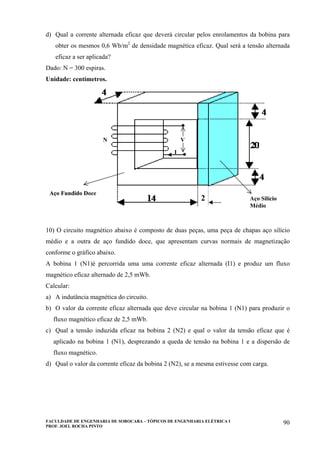 FACULDADE DE ENGENHARIA DE SOROCABA – TÓPICOS DE ENGENHARIA ELÉTRICA I
PROF. JOEL ROCHA PINTO
90
d) Qual a corrente alternada eficaz que deverá circular pelos enrolamentos da bobina para
obter os mesmos 0,6 Wb/m2
de densidade magnética eficaz. Qual será a tensão alternada
eficaz a ser aplicada?
Dado: N = 300 espiras.
Unidade: centímetros.
2
Aço Fundido Doce
N V
I
Aço Silício
Médio
2
Aço Fundido Doce
N V
I
Aço Silício
Médio
10) O circuito magnético abaixo é composto de duas peças, uma peça de chapas aço silício
médio e a outra de aço fundido doce, que apresentam curvas normais de magnetização
conforme o gráfico abaixo.
A bobina 1 (N1)é percorrida uma uma corrente eficaz alternada (I1) e produz um fluxo
magnético eficaz alternado de 2,5 mWb.
Calcular:
a) A indutância magnética do circuito.
b) O valor da corrente eficaz alternada que deve circular na bobina 1 (N1) para produzir o
fluxo magnético eficaz de 2,5 mWb.
c) Qual a tensão induzida eficaz na bobina 2 (N2) e qual o valor da tensão eficaz que é
aplicado na bobina 1 (N1), desprezando a queda de tensão na bobina 1 e a dispersão de
fluxo magnético.
d) Qual o valor da corrente eficaz da bobina 2 (N2), se a mesma estivesse com carga.
 