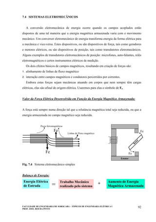 FACULDADE DE ENGENHARIA DE SOROCABA – TÓPICOS DE ENGENHARIA ELÉTRICA I
PROF. JOEL ROCHA PINTO
92
7.4 SISTEMAS ELETROMECÂNICOS
A conversão eletromecânica de energia ocorre quando os campos acoplados estão
dispostos de uma tal maneira que a energia magnética armazenada varia com o movimento
mecânico. Um conversor eletromecânico de energia transforma energia da forma elétrica para
a mecânica e vice-versa. Estes dispositivos, ou são dispositivos de força, tais como geradores
e motores elétricos, ou são dispositivos de posição, tais como transdutores eletromecânicos.
Alguns exemplos de transdutores eletromecânicos de posição: microfones, auto-falantes, relés
eletromagnéticos e certos instrumentos elétricos de medição.
Os dois efeitos básicos de campos magnéticos, resultando em criação de forças são:
1. alinhamento de linhas de fluxo magnético
2. interação entre campos magnéticos e condutores percorridos por correntes.
Embora estas forças sejam mecânicas atuando em corpos que nem sempre têm cargas
elétricas, elas são afinal de origem elétrica. Usaremos para elas o símbolo de Fe.
Valor da Força Elétrica Desenvolvida em Função da Energia Magnética Armazenada:
A força está sempre numa direção tal que a relutância magnética total seja reduzida, ou que a
energia armazenada no campo magnético seja reduzida.
Linhas de Fluxo magnético
Peças ferromagnéticas
Fe
Fe
Estator
R
otor
Fe
Fe
Fig. 7.4 Sistema eletromecânico simples
Balanço de Energia:
Energia Elétrica
de Entrada
Trabalho Mecânico
realizado pelo sistema
Aumento de Energia
Magnética Armazenada= +
 