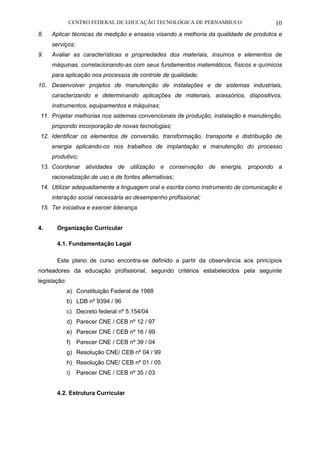CENTRO FEDERAL DE EDUCAÇÃO TECNOLÓGICA DE PERNAMBUCO 10 
8. Aplicar técnicas de medição e ensaios visando a melhoria da qualidade de produtos e serviços; 
9. Avaliar as características e propriedades dos materiais, insumos e elementos de máquinas, correlacionando-as com seus fundamentos matemáticos, físicos e químicos para aplicação nos processos de controle de qualidade; 
10. Desenvolver projetos de manutenção de instalações e de sistemas industriais, caracterizando e determinando aplicações de materiais, acessórios, dispositivos, instrumentos, equipamentos e máquinas; 
11. Projetar melhorias nos sistemas convencionais de produção, instalação e manutenção, propondo incorporação de novas tecnologias; 
12. Identificar os elementos de conversão, transformação, transporte e distribuição de energia aplicando-os nos trabalhos de implantação e manutenção do processo produtivo; 
13. Coordenar atividades de utilização e conservação de energia, propondo a racionalização de uso e de fontes alternativas; 
14. Utilizar adequadamente a linguagem oral e escrita como instrumento de comunicação e interação social necessária ao desempenho profissional; 
15. Ter iniciativa e exercer liderança. 
4. Organização Curricular 
4.1. Fundamentação Legal 
Este plano de curso encontra-se definido a partir da observância aos princípios norteadores da educação profissional, segundo critérios estabelecidos pela seguinte legislação: 
a) Constituição Federal de 1988 
b) LDB nº 9394 / 96 
c) Decreto federal nº 5.154/04 
d) Parecer CNE / CEB nº 12 / 97 
e) Parecer CNE / CEB nº 16 / 99 
f) Parecer CNE / CEB nº 39 / 04 
g) Resolução CNE/ CEB nº 04 / 99 
h) Resolução CNE/ CEB nº 01 / 05 
i) Parecer CNE / CEB nº 35 / 03 
4.2. Estrutura Curricular 
 