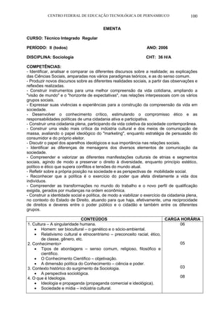 CENTRO FEDERAL DE EDUCAÇÃO TECNOLÓGICA DE PERNAMBUCO 100 
EMENTA 
CURSO: Técnico Integrado Regular 
PERÍODO: II (todos) ANO: 2006 
DISCIPLINA: Sociologia CHT: 36 H/A 
COMPETÊNCIAS: 
- Identificar, analisar e comparar os diferentes discursos sobre a realidade; as explicações das Ciências Sociais, amparadas nos vários paradigmas teóricos, e as do senso comum. 
- Produzir novos discursos sobre as diferentes realidades sociais, a partir das observações e reflexões realizadas. 
- Construir instrumentos para uma melhor compreensão da vida cotidiana, ampliando a "visão de mundo" e o "horizonte de expectativas", nas relações interpessoais com os vários grupos sociais. 
- Expressar suas vivências e experiências para a construção da compreensão da vida em sociedade. 
- Desenvolver o conhecimento crítico, estimulando o compromisso ético e as responsabilidades políticas de uma cidadania ativa e participativa. 
- Construir uma cidadania plena, participando da vida coletiva da sociedade contemporânea. 
- Construir uma visão mais crítica da indústria cultural e dos meios de comunicação de massa, avaliando o papel ideológico do "marketing", enquanto estratégia de persuasão do consumidor e do próprio eleitor. 
- Discutir o papel dos aparelhos ideológicos e sua importância nas relações sociais. 
- Identificar as diferenças de mensagens dos diversos elementos de comunicação da sociedade. 
- Compreender e valorizar as diferentes manifestações culturais de etnias e segmentos sociais, agindo de modo a preservar o direito à diversidade, enquanto princípio estético, político e ético que supera conflitos e tensões do mundo atual. 
- Refletir sobre a própria posição na sociedade e as perspectivas de mobilidade social. 
- Reconhecer que a política é o exercício do poder que afeta diretamente a vida dos indivíduos. 
- Compreender as transformações no mundo do trabalho e o novo perfil de qualificação exigida, gerados por mudanças na ordem econômica. 
- Construir a identidade social e política, de modo a viabilizar o exercício da cidadania plena, no contexto do Estado de Direito, atuando para que haja, efetivamente, uma reciprocidade de direitos e deveres entre o poder público e o cidadão e também entre os diferentes grupos. 
CONTEÚDOS 
CARGA HORÁRIA 
1. Cultura – A singularidade humana. 
 Homem: ser biocultural – o genético e o sócio-ambiental. 
 Relativismo cultural e etnocentrismo – preconceito racial, ético, de classe, gênero, etc. 
2. Conhecimento> 
 Tipos de abordagens – senso comum, religioso, filosófico e cientifico. 
 O Conhecimento Cientifico – objetivação. 
 A dimensão política do Conhecimento – ciência e poder. 
3. Contexto histórico do surgimento da Sociologia. 
 A perspectiva sociológica. 
4. O que é Ideologia. 
 Ideologia e propaganda (propaganda comercial e ideológica). 
 Sociedade e mídia – indústria cultural. 
06 
05 
03 
08 
 
