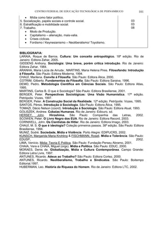 CENTRO FEDERAL DE EDUCAÇÃO TECNOLÓGICA DE PERNAMBUCO 101 
 Mídia como fator político. 
5. Socialização, papéis sociais e controle social. 
6. Estratificação e mobilidade social. 
7. Trabalho. 
 Modo de Produção. 
 Capitalismo – alienação, mais-valia. 
 Crises cíclicas. 
 Fordismo / Keynesianismo – Neoliberalismo/ Toyotismo. 
03 
03 
08 
BIBLIOGRAFIA: 
LARAIA, Roque de Barros. Cultura: Um conceito antropológico. 18ª edição. Rio de Janeiro: Editora Zahar, 2005. 
GIDDENS Anthony. Sociologia: Uma breve, porém crítica introdução. Rio de Janeiro: Editora Zahar, 1984. 
ARANHA, Maria Lúcia de Arruda ; MARTINS, Maria Helena Pires. Filosofando: Introdução à Filosofia. São Paulo: Editora Moderna, 1994. 
CHAUÍ, Marilena. Convite à Filosofia. São Paulo: Editora Ática, 2000. 
COTRIM, Gilberto. Fundamentos da Filosofia. São Paulo: Editora Saraiva, 1996. 
DEMO, Pedro. Metodologia Científica em Ciências Sociais. São Paulo: Editora Atlas, 1995. 
MARTINS, Carlos B. O que é Sociologia? São Paulo: Editora Brasiliense, 2001. 
BERGER, Peter. Perspectivas Sociológicas: Uma Visão Humanística. 17ª edição. Petrópolis: Vozes, 1997. 
BERGER, Peter. A Construção Social da Realidade. 12ª edição. Petrópolis: Vozes, 1995. 
SANTOS, Pérsio. Introdução à Sociologia. São Paulo: Editora Ática, 1995. 
TOMAZI, Dácio Nelson (coord). Introdução à Sociologia. São Paulo: Editora Atual, 1993. 
GOLISZEK, Andrew. Cobaias Humanas. Rio de Janeiro: Ediouro, sd. 
HERSEY, John. Hiroshima. São Paulo: Companhia das Letras, 2002. SCOWEN, Peter. O Livro Negro dos EUA. Rio de Janeiro: Editora Record, 2003. 
CORNWELL, John. Os Cientistas de Hitler. Rio de Janeiro: Editora Imago, 2003. 
CHAUÍ, M. S. O que é ideologia? Coleção primeiros passos. 38ª edição. São Paulo: Editora Brasiliense, 1994. 
MUNIZ, Sodré. Sociedade, Mídia e Violência. Porto Alegre: EDIPUCRS, 2002. 
KUNSCH, Margarida Maria Krohling & FISCHMANN, Roseli. Mídia e Tolerância. São Paulo: EDUSP, 2002. LIMA, Venício. Midia: Teoria E Politica. São Paulo: Fundação Perseu Abramo, 2001. 
CHAIA, Vera e CHAIA, Miguel (orgs). Mídia e Política. São Paulo: EDUC, 2000. 
MORAES, Denis de. Globalização, Mídia e Cultura Contemporânea. Campo Grande: Editora Letra Livre, 1997. 
ANTUNES, Ricardo. Adeus ao Trabalho? São Paulo: Editora Cortez, 2000. 
ANTUNES, Ricardo. Neoliberalismo, Trabalho e Sindicatos. São Paulo: Boitempo Editorial,1997. 
HUBERMAN, Leo. História da Riqueza do Homem. Rio de Janeiro: Editora LTC, 2002. 
 