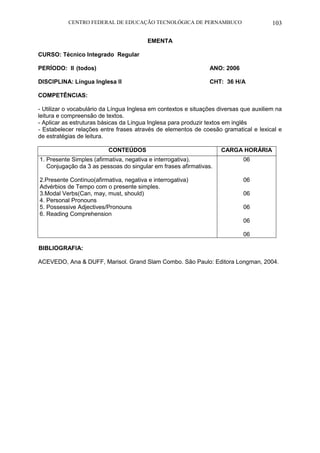 CENTRO FEDERAL DE EDUCAÇÃO TECNOLÓGICA DE PERNAMBUCO 103 
EMENTA 
CURSO: Técnico Integrado Regular 
PERÍODO: II (todos) ANO: 2006 
DISCIPLINA: Língua Inglesa II CHT: 36 H/A 
COMPETÊNCIAS: 
- Utilizar o vocabulário da Língua Inglesa em contextos e situações diversas que auxiliem na leitura e compreensão de textos. 
- Aplicar as estruturas básicas da Língua Inglesa para produzir textos em inglês 
- Estabelecer relações entre frases através de elementos de coesão gramatical e lexical e de estratégias de leitura. 
CONTEÚDOS 
CARGA HORÁRIA 
1. Presente Simples (afirmativa, negativa e interrogativa). 
Conjugação da 3 as pessoas do singular em frases afirmativas. 
2.Presente Contínuo(afirmativa, negativa e interrogativa) Advérbios de Tempo com o presente simples. 
3.Modal Verbs(Can, may, must, should) 
4. Personal Pronouns 
5. Possessive Adjectives/Pronouns 
6. Reading Comprehension 
06 
06 
06 
06 
06 
06 
BIBLIOGRAFIA: 
ACEVEDO, Ana & DUFF, Marisol. Grand Slam Combo. São Paulo: Editora Longman, 2004. 
 