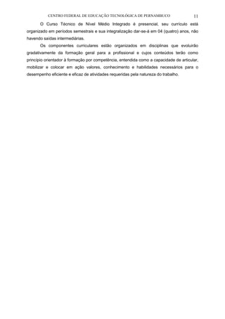 CENTRO FEDERAL DE EDUCAÇÃO TECNOLÓGICA DE PERNAMBUCO 11 
O Curso Técnico de Nível Médio Integrado é presencial, seu currículo está organizado em períodos semestrais e sua integralização dar-se-á em 04 (quatro) anos, não havendo saídas intermediárias. 
Os componentes curriculares estão organizados em disciplinas que evoluirão gradativamente da formação geral para a profissional e cujos conteúdos terão como princípio orientador à formação por competência, entendida como a capacidade de articular, mobilizar e colocar em ação valores, conhecimento e habilidades necessários para o desempenho eficiente e eficaz de atividades requeridas pela natureza do trabalho.  