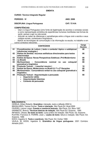 CENTRO FEDERAL DE EDUCAÇÃO TECNOLÓGICA DE PERNAMBUCO 110 
EMENTA 
CURSO: Técnico Integrado Regular 
PERÍODO: IV ANO: 2006 
DISCIPLINA: Língua Portuguesa CHT: 72 H/A 
COMPETÊNCIAS: 
- Usar a Língua Portuguesa como fonte de legitimação de acordos e condutas sociais e como representação simbólica de experiências humanas manifestas nas formas de sentir, pensar e agir na vida social; 
- Articular as redes de diferenças e semelhanças entre a língua oral e escrita e seus códigos sociais, contextuais e lingüísticos; 
- Aplicar as tecnologias de comunicação e da informação na escola, no trabalho e em outros contextos relevantes. 
CONTEÚDOS 
Carga Horária 
01 
02 
03 
04 
05 
06 
07 
08 
09 
Procedimentos de Leitura ( texto e contexto/ tópico e subtópicos/ inferências/ analogias ) 
Efeitos de Sentido: recursos estilísticos direcionados para textos selecionados 
Estilos de Época: Novas Perspectivas Estéticas ( Pré-Modernismo no Brasil) 
Morfossintaxe : Concordância nominal no uso coloquial/ gramatical e lingüístico 
Produção Textual : ( resenha/ resumo ) 
Estilos de Época: Modernismo no Brasil (I) 1ª e 2ª Gerações 
Morfossintaxe : Concordância verbal no uso coloquial/ gramatical e lingüístico 
Produção Textual : Argumentação e persuasão 
 Argumento válido 
 Argumentação falaciosa 
 Contexto de persuasão 
08 
06 
08 
08 
08 
10 
08 
08 
08 
BIBLIOGRAFIA: 
CEREJA, Wilian Roberto. Gramática: interação, texto e reflexão 2002 In: 
MAGALHÃES, Tereza Cochar. Texto e interação. São Paulo Ed. Atual 2000 
FÁVERO, Leonor Lopes. Coesão e coerência textuais. São Paulo, Ed. Ática 1997 
GRAMATIC, Branca. Técnicas básicas de redação. São Paulo Ed. Scipione . 1995 
INFANTE, Ulisses. Do texto ao texto: curso prático de redação. São Paulo. Ed. Scipione. 
PLATÃO, Francisco S. FIORINI, José L. Lições de texto: leitura e redação. São Paulo: Ed. Scipione, 1996 
KOCH, Ingedire G. Texto e coerência. São Paulo: Ed. Cortez 1999 
VILELA, M. KOCK, Ingedore G. Gramática da língua portuguesa. 2001 Coímbra: Almedin,2001.  