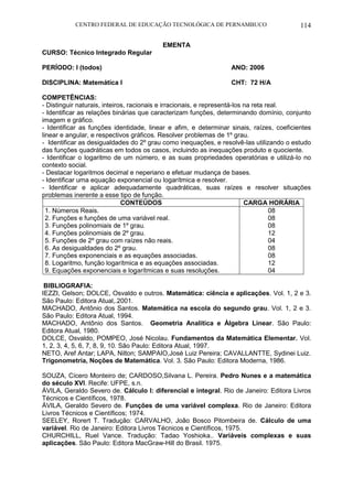 CENTRO FEDERAL DE EDUCAÇÃO TECNOLÓGICA DE PERNAMBUCO 114 
EMENTA 
CURSO: Técnico Integrado Regular 
PERÍODO: I (todos) ANO: 2006 
DISCIPLINA: Matemática I CHT: 72 H/A 
COMPETÊNCIAS: 
- Distinguir naturais, inteiros, racionais e irracionais, e representá-los na reta real. 
- Identificar as relações binárias que caracterizam funções, determinando domínio, conjunto imagem e gráfico. 
- Identificar as funções identidade, linear e afim, e determinar sinais, raízes, coeficientes linear e angular, e respectivos gráficos. Resolver problemas de 1º grau. 
- Identificar as desigualdades do 2º grau como inequações, e resolvê-las utilizando o estudo das funções quadráticas em todos os casos, incluindo as inequações produto e quociente. 
- Identificar o logaritmo de um número, e as suas propriedades operatórias e utilizá-lo no contexto social. 
- Destacar logaritmos decimal e neperiano e efetuar mudança de bases. 
- Identificar uma equação exponencial ou logarítmica e resolver. 
- Identificar e aplicar adequadamente quadráticas, suas raízes e resolver situações problemas inerente a esse tipo de função. 
CONTEÚDOS 
CARGA HORÁRIA 
1. Números Reais. 
2. Funções e funções de uma variável real. 
3. Funções polinomiais de 1º grau. 
4. Funções polinomiais de 2º grau. 
5. Funções de 2º grau com raízes não reais. 
6. As desigualdades do 2º grau. 
7. Funções exponenciais e as equações associadas. 
8. Logaritmo, função logarítmica e as equações associadas. 
9. Equações exponenciais e logarítmicas e suas resoluções. 
08 
08 
08 
12 
04 
08 
08 
12 
04 
BIBLIOGRAFIA: 
IEZZI, Gelson; DOLCE, Osvaldo e outros. Matemática: ciência e aplicações. Vol. 1, 2 e 3. São Paulo: Editora Atual,.2001. 
MACHADO, Antônio dos Santos. Matemática na escola do segundo grau. Vol. 1, 2 e 3. São Paulo: Editora Atual, 1994. 
MACHADO, Antônio dos Santos. Geometria Analítica e Álgebra Linear. São Paulo: Editora Atual, 1980. 
DOLCE, Osvaldo, POMPEO, José Nicolau. Fundamentos da Matemática Elementar. Vol. 1, 2, 3, 4, 5, 6, 7, 8, 9, 10. São Paulo: Editora Atual, 1997. 
NETO, Aref Antar; LAPA, Nilton; SAMPAIO,José Luiz Pereira; CAVALLANTTE, Sydinei Luiz. Trigonometria, Noções de Matemática. Vol. 3. São Paulo: Editora Moderna, 1986. 
SOUZA, Cícero Monteiro de; CARDOSO,Silvana L. Pereira. Pedro Nunes e a matemática do século XVI. Recife: UFPE, s.n. 
ÁVILA, Geraldo Severo de. Cálculo I: diferencial e integral. Rio de Janeiro: Editora Livros Técnicos e Científicos, 1978. 
ÁVILA, Geraldo Severo de. Funções de uma variável complexa. Rio de Janeiro: Editora Livros Técnicos e Científicos; 1974. 
SEELEY, Rorert T. Tradução: CARVALHO, João Bosco Pitombeira de. Cálculo de uma variável. Rio de Janeiro: Editora Livros Técnicos e Científicos, 1975. 
CHURCHILL, Ruel Vance. Tradução: Tadao Yoshioka.. Variáveis complexas e suas aplicações. São Paulo: Editora MacGraw-Hill do Brasil. 1975. 
 