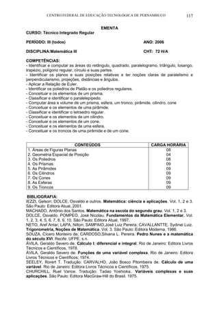 CENTRO FEDERAL DE EDUCAÇÃO TECNOLÓGICA DE PERNAMBUCO 117 
EMENTA 
CURSO: Técnico Integrado Regular 
PERÍODO: III (todos) ANO: 2006 
DISCIPLINA:Matemática III CHT: 72 H/A 
COMPETÊNCIAS: 
- Identificar e computar as áreas do retângulo, quadrado, paralelogramo, triângulo, losango, trapézio, polígono regular, círculo e suas partes. 
- Identificar os planos e suas posições relativas e ter noções claras de paralelismo e perpendicularismo, projeções, distâncias e ângulos. 
- Aplicar a Relação de Euler. 
- Identificar os poliedros de Platão e os poliedros regulares. 
- Conceituar e os elementos de um prisma. 
- Classificar e identificar o paralelepípedo. 
- Computar área e volume de um prisma, esfera, um tronco, pirâmide, cilindro, cone 
- Conceituar e os elementos de uma pirâmide. 
- Classificar e identificar o tetraedro regular. 
- Conceituar e os elementos de um cilindro. 
- Conceituar e os elementos de um cone. 
- Conceituar e os elementos de uma esfera. 
- Conceituar e os troncos de uma pirâmide e de um cone. 
CONTEÚDOS 
CARGA HORÁRIA 
1. Áreas de Figuras Planas 
2. Geometria Espacial de Posição 
3. Os Poliedros 
4. Os Prismas 
5. As Pirâmides 
6. Os Cilindros 
7. Os Cones 
8. As Esferas 
9. Os Troncos 
08 
04 
08 
09 
09 
09 
09 
09 
09 
BIBLIOGRAFIA: 
IEZZI, Gelson; DOLCE, Osvaldo e outros. Matemática: ciência e aplicações. Vol. 1, 2 e 3. São Paulo: Editora Atual,.2001. 
MACHADO, Antônio dos Santos. Matemática na escola do segundo grau. Vol. 1, 2 e 3. 
DOLCE, Osvaldo, POMPEO, José Nicolau. Fundamentos da Matemática Elementar. Vol. 1, 2, 3, 4, 5, 6, 7, 8, 9, 10. São Paulo: Editora Atual, 1997. 
NETO, Aref Antar; LAPA, Nilton; SAMPAIO,José Luiz Pereira; CAVALLANTTE, Sydinei Luiz. Trigonometria, Noções de Matemática. Vol. 3. São Paulo: Editora Moderna, 1986. 
SOUZA, Cícero Monteiro de; CARDOSO,Silvana L. Pereira. Pedro Nunes e a matemática do século XVI. Recife: UFPE, s.n. 
ÁVILA, Geraldo Severo de. Cálculo I: diferencial e integral. Rio de Janeiro: Editora Livros Técnicos e Científicos, 1978. 
ÁVILA, Geraldo Severo de. Funções de uma variável complexa. Rio de Janeiro: Editora Livros Técnicos e Científicos; 1974. 
SEELEY, Rorert T. Tradução: CARVALHO, João Bosco Pitombeira de. Cálculo de uma variável. Rio de Janeiro: Editora Livros Técnicos e Científicos, 1975. 
CHURCHILL, Ruel Vance. Tradução: Tadao Yoshioka.. Variáveis complexas e suas aplicações. São Paulo: Editora MacGraw-Hill do Brasil. 1975. 
 