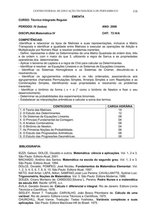 CENTRO FEDERAL DE EDUCAÇÃO TECNOLÓGICA DE PERNAMBUCO 118 
EMENTA 
CURSO: Técnico Integrado Regular 
PERÍODO: IV (todos) ANO: 2006 
DISCIPLINA:Matemática IV CHT: 72 H/A 
COMPETÊNCIAS: 
-Identificar e relacionar os tipos de Matrizes e suas representações, inclusive a Matriz Transposta e identificar a igualdade entre Matrizes e executar as operações de Adição e Multiplicação por Número Real e resolver problemas inerentes. 
- Definir, representar e obter os Determinantes de uma Matriz Quadrada de ordem dois, três e de ordem n, com n maior do que 3, utilizando a regra de Sarrus e as propriedades operatórias dos determinantes. 
- Aplicar o teorema de Laplace e a regra de Chió para calcular os Determinantes. 
- Identificar e resolver as Equações Lineares e os Sistemas de Equações Lineares. 
- Identificar os Sistemas Homogêneos e os Sistemas de Cramer, discutindo-os e resolvendo-os. 
- Identificar os agrupamentos ordenados e os não ordenados, associando-os aos agrupamentos chamados Permutações Simples, Arranjos Simples e com Repetições e as Combinações Simples, identificando suas propriedades e resolvendo os problemas inerentes. 
- Identificar o binômio da forma ( x + a )n como o binômio de Newton e fixar o seu desenvolvimento. 
- Determinar as probabilidades dos experimentos binomiais. 
- Estabelecer as interpolações aritméticas e calcular a soma dos termos. 
CONTEÚDOS 
CARGA HORÁRIA 
1. A Teoria das Matrizes. 
2. O Estudo dos Determinantes. 
3. Os Sistemas de Equações Lineares. 
4. O Princípio Fundamental da Contagem. 
5. A Análise Combinatória. 
6. O Binômio de Newton. 
7. As Primeiras Noções de Probabilidade. 
8. O Estudo das Progressões Aritméticas. 
9. O Estudo das Progressões Geométricas. 
14 
12 
08 
04 
08 
04 
06 
08 
08 
BIBLIOGRAFIA: 
IEZZI, Gelson; DOLCE, Osvaldo e outros. Matemática: ciência e aplicações. Vol. 1, 2 e 3. São Paulo: Editora Atual,.2001. 
MACHADO, Antônio dos Santos. Matemática na escola do segundo grau. Vol. 1, 2 e 3. São Paulo: Editora Atual, 1994. 
DOLCE, Osvaldo, POMPEO, José Nicolau. Fundamentos da Matemática Elementar. Vol. 1, 2, 3, 4, 5, 6, 7, 8, 9, 10. São Paulo: Editora Atual, 1997. 
NETO, Aref Antar; LAPA, Nilton; SAMPAIO,José Luiz Pereira; CAVALLANTTE, Sydinei Luiz. Trigonometria, Noções de Matemática. Vol. 3. São Paulo: Editora Moderna, 1986. 
SOUZA, Cícero Monteiro de; CARDOSO,Silvana L. Pereira. Pedro Nunes e a matemática do século XVI. Recife: UFPE, s.n. 
ÁVILA, Geraldo Severo de. Cálculo I: diferencial e integral. Rio de Janeiro: Editora Livros Técnicos e Científicos, 1978. 
SEELEY, Rorert T. Tradução: CARVALHO, João Bosco Pitombeira de. Cálculo de uma variável. Rio de Janeiro: Editora Livros Técnicos e Científicos, 1975. 
CHURCHILL, Ruel Vance. Tradução: Tadao Yoshioka.. Variáveis complexas e suas aplicações. São Paulo: Editora MacGraw-Hill do Brasil. 1975.  