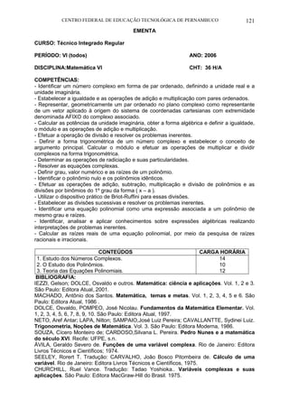 CENTRO FEDERAL DE EDUCAÇÃO TECNOLÓGICA DE PERNAMBUCO 121 
EMENTA 
CURSO: Técnico Integrado Regular 
PERÍODO: VI (todos) ANO: 2006 
DISCIPLINA:Matemática VI CHT: 36 H/A 
COMPETÊNCIAS: 
- Identificar um número complexo em forma de par ordenado, definindo a unidade real e a unidade imaginária. 
- Estabelecer a igualdade e as operações de adição e multiplicação com pares ordenados. 
- Representar, geometricamente um par ordenado no plano complexo como representante de um vetor aplicado à origem do sistema de coordenadas cartesianas com extremidade denominada AFIXO do complexo associado. 
- Calcular as potências da unidade imaginária, obter a forma algébrica e definir a igualdade, o módulo e as operações de adição e multiplicação. 
- Efetuar a operação de divisão e resolver os problemas inerentes. 
- Definir a forma trigonométrica de um número complexo e estabelecer o conceito de argumento principal. Calcular o módulo e efetuar as operações de multiplicar e dividir complexos na forma trigonométrica. 
- Determinar as operações de radiciação e suas particularidades. 
- Resolver as equações complexas. 
- Definir grau, valor numérico e as raízes de um polinômio. 
- Identificar o polinômio nulo e os polinômios idênticos. 
- Efetuar as operações de adição, subtração, multiplicação e divisão de polinômios e as divisões por binômios do 1º grau da forma ( x – a ). 
- Utilizar o dispositivo prático de Briot-Ruffini para essas divisões. 
- Estabelecer as divisões sucessivas e resolver os problemas inerentes. 
- Identificar uma equação polinomial como uma expressão associada a um polinômio de mesmo grau e raízes. 
- Identificar, analisar e aplicar conhecimentos sobre expressões algébricas realizando interpretações de problemas inerentes. 
- Calcular as raízes reais de uma equação polinomial, por meio da pesquisa de raízes racionais e irracionais. 
CONTEÚDOS 
CARGA HORÁRIA 
1. Estudo dos Números Complexos. 
2. O Estudo dos Polinômios. 
3. Teoria das Equações Polinomiais. 
14 
10 
12 
BIBLIOGRAFIA: 
IEZZI, Gelson; DOLCE, Osvaldo e outros. Matemática: ciência e aplicações. Vol. 1, 2 e 3. São Paulo: Editora Atual,.2001. 
MACHADO, Antônio dos Santos. Matemática, temas e metas. Vol. 1, 2, 3, 4, 5 e 6. São Paulo: Editora Atual, 1986 . 
DOLCE, Osvaldo, POMPEO, José Nicolau. Fundamentos da Matemática Elementar. Vol. 1, 2, 3, 4, 5, 6, 7, 8, 9, 10. São Paulo: Editora Atual, 1997. 
NETO, Aref Antar; LAPA, Nilton; SAMPAIO,José Luiz Pereira; CAVALLANTTE, Sydinei Luiz. Trigonometria, Noções de Matemática. Vol. 3. São Paulo: Editora Moderna, 1986. 
SOUZA, Cícero Monteiro de; CARDOSO,Silvana L. Pereira. Pedro Nunes e a matemática do século XVI. Recife: UFPE, s.n. 
ÁVILA, Geraldo Severo de. Funções de uma variável complexa. Rio de Janeiro: Editora Livros Técnicos e Científicos; 1974. 
SEELEY, Rorert T. Tradução: CARVALHO, João Bosco Pitombeira de. Cálculo de uma variável. Rio de Janeiro: Editora Livros Técnicos e Científicos, 1975. 
CHURCHILL, Ruel Vance. Tradução: Tadao Yoshioka.. Variáveis complexas e suas aplicações. São Paulo: Editora MacGraw-Hill do Brasil. 1975.  