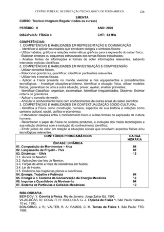 CENTRO FEDERAL DE EDUCAÇÃO TECNOLÓGICA DE PERNAMBUCO 126 
EMENTA 
CURSO: Técnico Integrado Regular (todos os cursos) 
PERÍODO: II ANO: 2006 
DISCIPLINA: FÍSICA II CHT: 54 H/A 
COMPETÊNCIAS: 
1. COMPETÊNCIAS E HABILIDADES EM REPRESENTAÇÃO E COMUNICAÇÃO 
- Identificar e aplicar enunciados que envolvam códigos e símbolos físicos; 
- Utilizar tabelas, gráficos e relações matemáticas gráficas para a expressão do saber físico; 
- Elaborar sínteses ou esquemas estruturados dos temas físicos trabalhados; 
- Analisar fontes de informações e formas de obter informações relevantes, sabendo interpretar notícias científicas. 
2. COMPETÊNCIAS E HABILIDADES EM INVESTIGAÇÃO E COMPREENSÃO 
- Utilizar conceitos físicos. 
- Relacionar grandezas, quantificar, identificar parâmetros relevantes. 
- Utilizar leis e teorias físicas; 
- Aplicar a Física presente no mundo vivencial e nos equipamentos e procedimentos tecnológicos. - Investigar situações-problema, identificar a situação física, utilizar modelos físicos, generalizar de uma a outra situação, prever, avaliar, analisar previsões; 
- Identificar,Classificar, organizar, sistematizar. Identificar irregularidades. Observar. Estimar ordens de grandezas. 
- Aplicar o conceito de medir. 
- Articular o conhecimento físico com conhecimentos de outras áreas do saber científico. 
3. COMPETÊNCIAS E HABILIDADES EM CONTEXTUALIZAÇÃO SÓCIO-CULTURAL 
- Identifica a Física como construção humana, aspectos de sua história e relações como contexto cultural, social, político e econômico; 
- Estabelecer relações entre o conhecimento físico e outras formas de expressão da cultura humana; 
- Reconhecer o papel da Física no sistema produtivo, a evolução dos meios tecnológicos e sua relação dinâmica com a evolução do conhecimento científico; 
- Emitir juízos de valor em relação a situações sociais que envolvem aspectos físicos e/ou tecnológicos relevantes. 
CONTEÚDOS PROGRAMÁTICOS 
CARGA HORÁRIA 
ÊNFASE: DINÂMICA 
01. Composição de Movimentos – 4h/a 
02. Lançamento de Projétil – 7h/a 
03. Dinâmica: - 15h/a 
3.1. As leis de Newton; 
3.2. Aplicações das leis de Newton; 
3.3. Forças de atrito e força de resistência em fluidos; 
3.4. Lei de Hooke; 
3.5. Dinâmica das trajetórias planas e curvilíneas 
04. Energia, Trabalho e Potência 
05. Energia e o Teorema da Conservação da Energia Mecânica 
06. Impulso e Quantidade de Movimento 
07. Sistema de Partículas e Colisões Mecânicas 
04 
07 
15 
04 
10 
04 
10 
BIBLIOGRAFIA: 
BEM-DOV, Y. Convite à Física. Rio de Janeiro: Jorge Zahar Ed. 1996. 
VILAS-BÔAS, N.; DOCA, R. H.; BISCUOLA, G. J. Tópicos de Física 1. São Paulo: Saraiva, 10 ed. 1993. 
BONJORNO, J. R.; VALTER, R. A.; RAMOS, C. M. Temas de Física 1. São Paulo: FTD. 1998.  