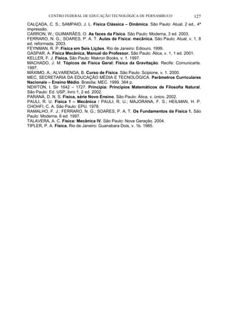 CENTRO FEDERAL DE EDUCAÇÃO TECNOLÓGICA DE PERNAMBUCO 127 
CALÇADA, C. S.; SAMPAIO, J. L. Física Clássica – Dinâmica. São Paulo: Atual, 2 ed., 4ª impressão. 
CARRON, W.; GUIMARÃES, O. As faces da Física. São Paulo: Moderna, 3 ed. 2003. 
FERRARO, N. G.; SOARES, P. A. T. Aulas de Física: mecânica. São Paulo: Atual, v. 1, 8 ed. reformada. 2003. 
FEYNMAN, R. P. Física em Seis Lições. Rio de Janeiro: Ediouro. 1999. 
GASPAR, A. Física Mecânica, Manual do Professor. São Paulo: Ática, v. 1, 1 ed. 2001. 
KELLER, F. J. Física. São Paulo: Makron Books, v. 1. 1997. 
MACHADO, J. M. Tópicos de Física Geral: Física da Gravitação. Recife: Comunicarte. 1997. 
MÁXIMO, A.; ALVARENGA, B. Curso de Física. São Paulo: Scipione, v. 1. 2000. 
MEC, SECRETARIA DA EDUCAÇÃO MÉDIA E TECNOLÓGICA. Parâmetros Curriculares Nacionais – Ensino Médio. Brasília: MEC. 1999. 364 p. 
NEWTON, I. Sir 1642 – 1727. Principia: Princípios Matemáticos de Filosofia Natural. São Paulo: Ed. USP, livro 1, 2 ed. 2002. 
PARANÁ, D. N. S. Física, série Novo Ensino. São Paulo: Ática, v. único. 2002. 
PAULI, R. U. Física 1 – Mecânica / PAULI, R. U.; MAJORANA, F. S.; HEILMAN, H. P. CHOHFI, C. A. São Paulo: EPU. 1978. 
RAMALHO, F. J.; FERRARO, N. G.; SOARES, P. A. T. Os Fundamentos da Física 1. São Paulo: Moderna, 6 ed. 1997. 
TALAVERA, A. C. Física: Mecânica IV. São Paulo: Nova Geração. 2004. 
TIPLER, P. A. Física. Rio de Janeiro: Guanabara Dois, v. 1b. 1985. 
 