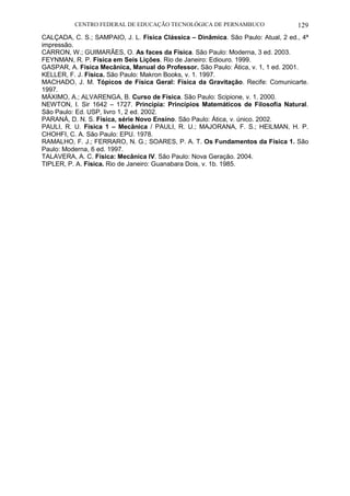CENTRO FEDERAL DE EDUCAÇÃO TECNOLÓGICA DE PERNAMBUCO 129 
CALÇADA, C. S.; SAMPAIO, J. L. Física Clássica – Dinâmica. São Paulo: Atual, 2 ed., 4ª impressão. 
CARRON, W.; GUIMARÃES, O. As faces da Física. São Paulo: Moderna, 3 ed. 2003. 
FEYNMAN, R. P. Física em Seis Lições. Rio de Janeiro: Ediouro. 1999. 
GASPAR, A. Física Mecânica, Manual do Professor. São Paulo: Ática, v. 1, 1 ed. 2001. 
KELLER, F. J. Física. São Paulo: Makron Books, v. 1. 1997. 
MACHADO, J. M. Tópicos de Física Geral: Física da Gravitação. Recife: Comunicarte. 1997. 
MÁXIMO, A.; ALVARENGA, B. Curso de Física. São Paulo: Scipione, v. 1. 2000. 
NEWTON, I. Sir 1642 – 1727. Principia: Princípios Matemáticos de Filosofia Natural. São Paulo: Ed. USP, livro 1, 2 ed. 2002. 
PARANÁ, D. N. S. Física, série Novo Ensino. São Paulo: Ática, v. único. 2002. 
PAULI, R. U. Física 1 – Mecânica / PAULI, R. U.; MAJORANA, F. S.; HEILMAN, H. P. CHOHFI, C. A. São Paulo: EPU. 1978. 
RAMALHO, F. J.; FERRARO, N. G.; SOARES, P. A. T. Os Fundamentos da Física 1. São Paulo: Moderna, 6 ed. 1997. 
TALAVERA, A. C. Física: Mecânica IV. São Paulo: Nova Geração. 2004. 
TIPLER, P. A. Física. Rio de Janeiro: Guanabara Dois, v. 1b. 1985. 
 