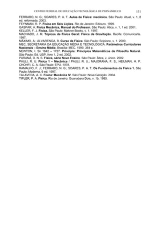 CENTRO FEDERAL DE EDUCAÇÃO TECNOLÓGICA DE PERNAMBUCO 131 
FERRARO, N. G.; SOARES, P. A. T. Aulas de Física: mecânica. São Paulo: Atual, v. 1, 8 ed. reformada. 2003. 
FEYNMAN, R. P. Física em Seis Lições. Rio de Janeiro: Ediouro. 1999. 
GASPAR, A. Física Mecânica, Manual do Professor. São Paulo: Ática, v. 1, 1 ed. 2001. 
KELLER, F. J. Física. São Paulo: Makron Books, v. 1. 1997. 
MACHADO, J. M. Tópicos de Física Geral: Física da Gravitação. Recife: Comunicarte. 1997. 
MÁXIMO, A.; ALVARENGA, B. Curso de Física. São Paulo: Scipione, v. 1. 2000. 
MEC, SECRETARIA DA EDUCAÇÃO MÉDIA E TECNOLÓGICA. Parâmetros Curriculares Nacionais – Ensino Médio. Brasília: MEC. 1999. 364 p. 
NEWTON, I. Sir 1642 – 1727. Principia: Princípios Matemáticos de Filosofia Natural. São Paulo: Ed. USP, livro 1, 2 ed. 2002. 
PARANÁ, D. N. S. Física, série Novo Ensino. São Paulo: Ática, v. único. 2002. 
PAULI, R. U. Física 1 – Mecânica / PAULI, R. U.; MAJORANA, F. S.; HEILMAN, H. P. CHOHFI, C. A. São Paulo: EPU. 1978. 
RAMALHO, F. J.; FERRARO, N. G.; SOARES, P. A. T. Os Fundamentos da Física 1. São Paulo: Moderna, 6 ed. 1997. 
TALAVERA, A. C. Física: Mecânica IV. São Paulo: Nova Geração. 2004. 
TIPLER, P. A. Física. Rio de Janeiro: Guanabara Dois, v. 1b. 1985. 
 