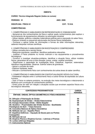CENTRO FEDERAL DE EDUCAÇÃO TECNOLÓGICA DE PERNAMBUCO 134 
EMENTA 
CURSO: Técnico Integrado Regular (todos os cursos) 
PERÍODO: VI ANO: 2006 
DISCIPLINA: FÍSICA VI CHT: 72 H/A 
COMPETÊNCIAS: 
1. COMPETÊNCIAS E HABILIDADES EM REPRESENTAÇÃO E COMUNICAÇÃO 
- Apropriar-se dos conhecimentos da física e aplicar esses conhecimentos para explicar o funcionamento de equipamentos utilizados na automação industrial. 
- Utilizar tabelas, gráficos e relações matemáticas gráficas para a expressão do saber físico; 
- Elaborar sínteses ou esquemas estruturados dos temas físicos trabalhados; 
- Conhecer e aplicar fontes de informações e formas de obter informações relevantes, sabendo interpretar notícias científicas. 
2. COMPETÊNCIAS E HABILIDADES EM INVESTIGAÇÃO E COMPREENSÃO 
- Utilizar conceitos leis e teorias físicas 
- Relacionar grandezas, quantificar, identificar parâmetros relevantes. 
- Justificar a Física presente no mundo vivencial e nos equipamentos e procedimentos tecnológicos. 
- Construir e investigar situações-problema, identificar a situação física, utilizar modelos físicos, generalizar de uma a outra situação, prever, avaliar, analisar previsões; 
- Desenvolver a capacidade de investigação física. Classificar, organizar, sistematizar. Identificar irregularidades. Observar. Estimar ordens de grandezas. 
- Aplicar o conceito de medir. 
- Elaborar hipóteses, testar. 
- Articular o conhecimento físico com conhecimentos de outras áreas do saber científico. 
3. COMPETÊNCIAS E HABILIDADES EM CONTEXTUALIZAÇÃO SÓCIO-CULTURAL 
- Estabelecer relações entre o conhecimento físico e outras formas de expressão da cultura humana; 
- Usar a Física no sistema produtivo, na evolução dos meios tecnológicos e relacionando a dinâmica com a evolução do conhecimento científico; 
- Emitir juízos de valor em relação a situações sociais que envolvem aspectos físicos e/ou tecnológicos relevantes. 
CONTEÚDOS PROGRAMÁTICOS 
CARGA HORÁRIA 
ÊNFASE: ONDAS, ÓPTICA GEOMÉTRICA E FÍSICA MODERNA 
01. Difração e Polarização de Ondas 
02. Superposição de Ondas – Ondas Estacionárias 
03. Energia Associada à Onda – Efeito Doppler 
04. Acústica – Propriedades das Ondas Sonoras – Qualidades Fisiológicas do Som – Tubos Sonoros 
05. Conceitos Básicos de Óptica Geométrica 
06. Reflexão da Luz – Espelho Plano 
07. Espelhos Esféricos – Equação de Gauss para os Pontos Conjugados 
08. Refração da Luz 
09. Dioptros Planos e Dioptros Curvos – Lâminas e Prismas 
10. Lentes esféricas Delgadas 
11. Instrumentos Ópticos 
04 
06 
06 
04 
04 
04 
04 
04 
04 
06 
04  