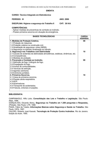 CENTRO FEDERAL DE EDUCAÇÃO TECNOLÓGICA DE PERNAMBUCO 137 
EMENTA 
CURSO: Técnico Integrado em Eletrotécnica 
PERÍODO: III ANO: 2006 
DISCIPLINA: Higiene e segurança do Trabalho II CHT: 36 H/A 
COMPETÊNCIAS: 
- Aplicar medidas de preventivas de combate ao incêndio. 
- Prestar primeiros socorros em situação de emergência. 
BASES TECNOLÓGICAS 
CARGA HORÁRIA 
1. Medidas de Proteção Coletiva. 
1.1-Proteção de máquinas. 
1.2-Proteção coletiva na construção civil. 
1.3-Sinalização de segurança: cores (NR26). 
1.4-Segurança no trânsito/ sinalização do trânsito. 
2. Segurança nos Trabalhos com Eletricidade 
2.1-Causas de acidentes de eletricidade atmosféricas, estáticas, dinâmicas, etc. 
2.2-Conseqüências. 
2.3-Medidas de proteção. 
3. Prevenção e Combate ao Incêndio. 
3.1-Definição de fogo / triângulo de fogo. 
3.2-Propagação do fogo. 
3.3-Pontos de combustilidades. 
3.4-Técnicas de extinção. 
3.5-Agentes extintores. 
3.6-Extintores portáteis. 
4. Primeiros Socorros. 
4.1-Caixa de primeiros socorros. 
4.2-Parada cárdio-respiratória. 
4.3-RCP. 
4.4-Queimaduras. 
4.5-Transporte de acidentados. 
4.6-Fraturas, entorses e luxações. 
08 
10 
08 
10 
BIBLIOGRAFIA: 
CAMPANHOLE, Hilfo Lobo. Consolidação das Leis e Trabalho e Legislação. São Paulo: Atlas, 1998. 
GONÇALVES, Eduardo Abreu. Segurança no Trabalho em 1.200 perguntas e Respostas. 2ªEdição. São Paulo: LTR, 1998. 
PIAZA, Fábio de Toledo. Informações Básicas sobre Segurança e Saúde no Trabalho. São Paulo. CIPA, 1997. 
FALCÃO, Roberto José Kassab. Tecnologia de Proteção Contra Incêndios. Rio de Janeiro. Edição do Autor, 1995.  