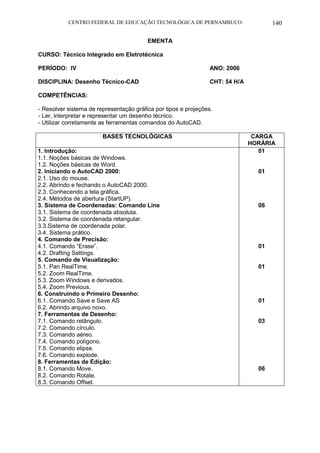 CENTRO FEDERAL DE EDUCAÇÃO TECNOLÓGICA DE PERNAMBUCO 140 
EMENTA 
CURSO: Técnico Integrado em Eletrotécnica 
PERÍODO: IV ANO: 2006 
DISCIPLINA: Desenho Técnico-CAD CHT: 54 H/A 
COMPETÊNCIAS: 
- Resolver sistema de representação gráfica por tipos e projeções. 
- Ler, interpretar e representar um desenho técnico. 
- Utilizar corretamente as ferramentas comandos do AutoCAD. 
BASES TECNOLÓGICAS 
CARGA HORÁRIA 
1. Introdução: 
1.1. Noções básicas de Windows. 
1.2. Noções básicas de Word. 
2. Iniciando o AutoCAD 2000: 
2.1. Uso do mouse. 
2.2. Abrindo e fechando o AutoCAD 2000. 
2.3. Conhecendo a tela gráfica. 
2.4. Métodos de abertura (StartUP). 
3. Sistema de Coordenadas: Comando Line 
3.1. Sistema de coordenada absoluta. 
3.2. Sistema de coordenada retangular. 
3.3.Sistema de coordenada polar. 
3.4. Sistema prático. 
4. Comando de Precisão: 
4.1. Comando “Erase”. 
4.2. Drafting Settings. 
5. Comando de Visualização: 
5.1. Pan RealTime. 
5.2. Zoom RealTime. 
5.3. Zoom Windows e derivados. 
5.4. Zoom Previous. 
6. Construindo o Primeiro Desenho: 
6.1. Comando Save e Save AS 
6.2. Abrindo arquivo novo. 
7. Ferramentas de Desenho: 
7.1. Comando retângulo. 
7.2. Comando círculo. 
7.3. Comando aéreo. 
7.4. Comando polígono. 
7.5. Comando elipse. 
7.6. Comando explode. 
8. Ferramentas de Edição: 
8.1. Comando Move. 
8.2. Comando Rotate. 
8.3. Comando Offset. 
01 
01 
06 
01 
01 
01 
03 
06 
 