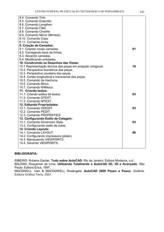 CENTRO FEDERAL DE EDUCAÇÃO TECNOLÓGICA DE PERNAMBUCO 141 
8.4. Comando Trim. 
8.5. Comando Extender. 
8.6. Comando Lengthen. 
8.7. Comando Fillet. 
8.8. Comando Chanfer. 
8.9. Comando Mirror (Mirrtext). 
8.10. Comando Copy. 
8.11. Comando Array. 
9. Criação de Camadas: 
9.1. Criando novas camadas. 
9.2. Carregando tipos de linhas. 
9.3. Ativando camadas. 
9.4. Modificando entidades. 
10. Construindo os Desenhos das Vistas: 
10.1 Representação técnica das peças em projeção ortogonal. 
10.2. Perspectiva Isométrica das peças. 
10.3. Perspectiva cavaleira das peças. 
10.4. Cortes longitudinal e transversal das peças. 
10.5. Comando de Hachuria. 
10.6. Comando Bloco. 
10.7. Comando W#bloco. 
11. Criando textos: 
11.1. Criando estilos de textos. 
11.2. Comando DTEXT. 
11.3. Comando MTEXT. 
12. Editando Propriedades: 
12.1. Comando DDEDIT. 
12.2. Comando PEDIT. 
12.3. Comando PROPERTIES. 
13. Configurando Estilo de Cotagem: 
13.1. Comando Dimension Style. 
13.2. Configurando estilo de cotas. 
14. Criando Layouts: 
14.1. Comando LAYOUT. 
14.2. Configurando impressora (ploter). 
14.3. Manipulando VIEWPORTS. 
14.4. Gerando VIEWPORTS. 
01 
18 
03 
03 
03 
06 
BIBLIOGRAFIA: 
RIBEIRO, Rubens Garder. Tudo sobre AutoCAD. Rio de Janeiro: Editora Moderna, s.d. 
BALDAN, Roquemar de Lima. Utilizando Totalmente o AutoCAD 2D, 3D e Avançado. São Paulo: Editora Érica, 1997. 
MACDWELL. Ivan & MACDOWELL Rosângela. AutoCAD 2000 Passo a Passo. Goiânia: Editora Gráfica Terra, 2001. 
 