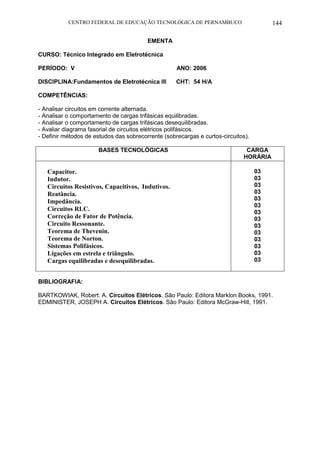 CENTRO FEDERAL DE EDUCAÇÃO TECNOLÓGICA DE PERNAMBUCO 144 
EMENTA 
CURSO: Técnico Integrado em Eletrotécnica 
PERÍODO: V ANO: 2006 
DISCIPLINA:Fundamentos de Eletrotécnica III CHT: 54 H/A 
COMPETÊNCIAS: 
- Analisar circuitos em corrente alternada. 
- Analisar o comportamento de cargas trifásicas equilibradas. 
- Analisar o comportamento de cargas trifásicas desequilibradas. 
- Avaliar diagrama fasorial de circuitos elétricos polifásicos. 
- Definir métodos de estudos das sobrecorrente (sobrecargas e curtos-circuitos). 
BASES TECNOLÓGICAS 
CARGA HORÁRIA 
Capacitor. 
Indutor. 
Circuitos Resistivos, Capacitivos, Indutivos. 
Reatância. 
Impedância. 
Circuitos RLC. 
Correção de Fator de Potência. 
Circuito Ressonante. 
Teorema de Thevenin. 
Teorema de Norton. 
Sistemas Polifásicos. 
Ligações em estrela e triângulo. 
Cargas equilibradas e desequilibradas. 
03 
03 
03 
03 
03 
03 
03 
03 
03 
03 
03 
03 
03 
03 
BIBLIOGRAFIA: 
BARTKOWIAK, Robert. A. Circuitos Elétricos. São Paulo: Editora Marklon Books, 1991. 
EDMINISTER, JOSEPH A. Circuitos Elétricos. São Paulo: Editora McGraw-Hill, 1991. 
 