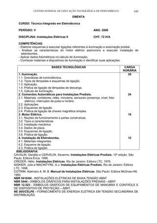 CENTRO FEDERAL DE EDUCAÇÃO TECNOLÓGICA DE PERNAMBUCO 145 
EMENTA 
CURSO: Técnico Integrado em Eletrotécnica 
PERÍODO: V ANO: 2006 
DISCIPLINA: Instalações Elétricas II CHT: 72 H/A 
COMPETÊNCIAS: 
- Elaborar esquemas e executar ligações referentes à iluminação e automação predial. 
- Analisar as características do motor elétrico assíncrono e executar instalação de eletrobomba. 
- Aplicar dados fotométricos no cálculo de iluminação. 
- Conhecer materiais e dispositivos de iluminação e identificar suas aplicações. 
BASES TECNOLÓGICAS 
CARGA HORÁRIA 
1. Iluminação. 
1.1. Grandezas de luminotécnica. 
1.2. Tipos de lâmpadas e esquemas de ligação. 
1.3. Aplicação. 
1.4. Prática de ligação de lâmpadas de descarga. 
1.5. Cálculo de iluminação. 
2. Comandos Automáticos para Instalações Prediais. 
2.1. Materiais: contatores, relés, minuteria, sensores (presença, nível, foto- elétrico), interruptor de pulso e horário. 
2.2. Aplicações. 
2.3. Esquemas de ligação. 
2.4. Prática de ligação de chaves magnética simples. 
3. Motor Elétrico. 
3.1. Noções de funcionamento e partes construtivas. 
3.2. Tipos e características. 
3.3. Instalação mecânica. 
3.4. Dados de placa. 
3.5. Esquemas de ligação. 
3.6. Prática de ligação. 
4. Instalação de Eletrobomba. 
4.1. Materiais integrantes. 
4.2. Esquema de ligação. 
4.3. Prática de ligação. 
20 
24 
16 
12 
BIBLIOGRAFIA: 
CAVALIN, Geraldo e CERVELIN, Severino. Instalações Elétricas Prediais. 10º edição. São Paulo: Editora Érica, 1998. 
CREDER, Hélio. Instalações Elétricas, Rio de Janeiro: Editora LTC, 1979. 
NISKIER, Júlio e MACINTYRE, A.J. Instalações Elétricas Prediais, Rio de Janeiro: Editora LTC, 1996. 
COTRIM, Ademaro A. M. B. Manual de Instalações Elétricas. São Paulo: Editora McGraw-Hill, 1995. 
NBR 5410/04 - INSTALAÇÕES ELÉTRICAS DE BAIXA TENSÃO ABNT 
NBR 5444 - SÍMBOLOS GRÁFICOS PARA INSTALAÇÕES PREDIAIS - ABNT 
NBR 12.523 - SÍMBOLOS GRÁFICOS DE EQUIPAMENTOS DE MANOBRA E CONTROLE E DE DISPOSITIVO DE PROTEÇÃO – ABNT. 
NE 005/CELPE - FORNECIMENTO DE ENERGIA ELÉTRICA EM TENSÃO SECUNDÁRIA DE DISTRIBUIÇÃO.  
