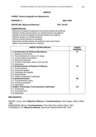 CENTRO FEDERAL DE EDUCAÇÃO TECNOLÓGICA DE PERNAMBUCO 147 
EMENTA 
CURSO: Técnico Integrado em Eletrotécnica 
PERÍODO: V ANO: 2006 
DISCIPLINA: Máquinas Elétricas I CHT: 54 H/A 
COMPETÊNCIAS: 
- Descrever as partes constitutivas dos transformadores de potência. 
- Realizar ensaios padronizados nos transformadores de potência. 
- Identificar grupos de ligação de transformadores de potência. 
- Realizar ensaios em transformadores. 
- Colocar transformadores em paralelo. 
- Especificar transformadores de potência e para instrumento. 
- Aplicar auto-transformadores e reatores. 
BASES TECNOLÓGICAS 
CARGA HORÁRIA 
1. Transformador de Potência Monofásico. 
1.1. Aspectos construtivos. 
1.2. Funcionamento em vazio e em carga. 
1.3. Circuito elétrico equivalente. 
1.4. Diagramas fasoriais. 
1.5. Ensaios: Polaridade, vazio e curto-circuito. 
1.6. Aplicações. 
2. Transformadores de Potência Trifásicos. 
2.1. Funcionamento. 
2.2. Grupos de ligação. 
2.3. Colocação em paralelo. 
2.4. Especificação. 
2.5. Perdas, rendimento e aplicação. 
3. Autotransformador. 
3.1. Funcionamento e tipos. 
3.2. Circuito equivalente. 
3.3. Aplicações. 
4. Reator: Construção, Funcionamento e Aplicação. 
4.1. Construção. 
4.2. Funcionamento. 
4.3. Aplicações. 
27 
18 
06 
03 
BIBLIOGRAFIA: 
KOSOW, Irving Lionel. Máquinas Elétricas e Transformadores. Porto Alegre: Editora Globo, 1982. 
MARTIGNONI, Alfonso. Transformadores. 8ª ed. São Paulo: Editora Globo, 1991. 
FITZGERALD, A E. Máquinas elétricas. São Paulo: Editora McGraw-Hill, 1978. 
 