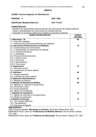 CENTRO FEDERAL DE EDUCAÇÃO TECNOLÓGICA DE PERNAMBUCO 148 
EMENTA 
CURSO: Técnico Integrado em Eletrotécnica 
PERÍODO: V ANO: 2006 
DISCIPLINA: Medidas Elétricas I CHT: 72 H/A 
COMPETÊNCIAS: 
- Identificar as características eletromecânicas dos instrumentos de medidas elétricas. 
- Avaliar a aplicabilidade dos instrumentos de medidas elétricas. 
- Interpretar os resultados obtidos das medições de grandezas elétricas. 
BASES TECNOLÓGICAS 
CARGA HORÁRIA 
1. Metrologia – SI. 
1.1. Erros nas medições. 
1.1. Influência dos instrumentos elétricos nas medições. 
2. Instrumentos Eletromecânicos de Medição. 
2.1. Características dos instrumentos: 
2.1.1. Especificação do instrumento de medidas. 
2.1.2. Processos de leitura. 
2.1.3. Simbologia. 
2.2. Princípio de funcionamento: 
2.2.1. Bobina móvel. 
2.2.2. Ímã móvel. 
2.2.3. Eletrodinâmico. 
2.2.4. Ferro móvel. 
3. Amperímetro. 
3.1. Derivador (shunt). 
3.2. Amperímetro de vários calibres. 
4. Voltímetro. 
4.1. Resistor adicional. 
4.2. Voltímetro de vários calibres. 
5. Wattímetro Eletrodinâmico. 
5.1. Medição de potência. 
6. Medição de Resistências Médias. 
6.1. Métodos do voltímetro e amperímetro. 
6.2. Ohmímetro a pilha. 
6.3. Ponte wheatstone. 
6.4. Método de substituição. 
7. Medição de Impedância. 
7.1. Método do voltímetro e do amperímetro. 
7.2. Método do wattímetro. 
8. Medidor de Energia. 
8.1. Tipo indução eletrônico. 
8.2. Tipo eletrônico. 
8.3. Esquemas de ligação. 
06 
18 
10 
04 
04 
06 
12 
12 
BIBLIOGRAFIA: 
LIRA, Francisco Advalde. Metrologia na Indústria. São Paulo: Editora Érica, 2001. 
MEDEIROS FILHO, Solon de. Fundamentos de Medidas Elétricas. Rio de Janeiro: Editora LTC, 1981. 
MEDEIROS FILHO, Solon de. Problemas de Eletricidade. Rio de Janeiro: Editora LTC, 1981.  