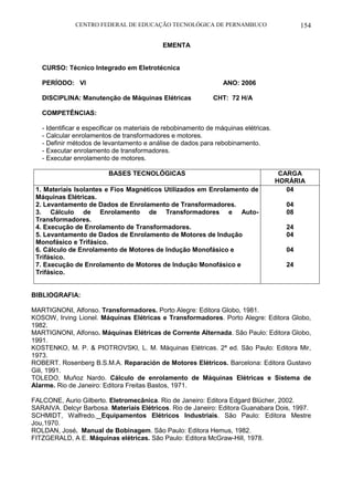 CENTRO FEDERAL DE EDUCAÇÃO TECNOLÓGICA DE PERNAMBUCO 154 
EMENTA 
CURSO: Técnico Integrado em Eletrotécnica 
PERÍODO: VI ANO: 2006 
DISCIPLINA: Manutenção de Máquinas Elétricas CHT: 72 H/A 
COMPETÊNCIAS: 
- Identificar e especificar os materiais de rebobinamento de máquinas elétricas. 
- Calcular enrolamentos de transformadores e motores. 
- Definir métodos de levantamento e análise de dados para rebobinamento. 
- Executar enrolamento de transformadores. 
- Executar enrolamento de motores. 
BASES TECNOLÓGICAS 
CARGA HORÁRIA 
1. Materiais Isolantes e Fios Magnéticos Utilizados em Enrolamento de Máquinas Elétricas. 
2. Levantamento de Dados de Enrolamento de Transformadores. 
3. Cálculo de Enrolamento de Transformadores e Auto- Transformadores. 
4. Execução de Enrolamento de Transformadores. 
5. Levantamento de Dados de Enrolamento de Motores de Indução Monofásico e Trifásico. 
6. Cálculo de Enrolamento de Motores de Indução Monofásico e 
Trifásico. 
7. Execução de Enrolamento de Motores de Indução Monofásico e Trifásico. 
04 
04 
08 
24 
04 
04 
24 
BIBLIOGRAFIA: 
MARTIGNONI, Alfonso. Transformadores. Porto Alegre: Editora Globo, 1981. 
KOSOW, Irving Lionel. Máquinas Elétricas e Transformadores. Porto Alegre: Editora Globo, 1982. 
MARTIGNONI, Alfonso. Máquinas Elétricas de Corrente Alternada. São Paulo: Editora Globo, 1991. 
KOSTENKO, M. P. & PIOTROVSKI, L. M. Máquinas Elétricas. 2ª ed. São Paulo: Editora Mir, 1973. 
ROBERT. Rosenberg B.S.M.A. Reparación de Motores Elétricos. Barcelona: Editora Gustavo Gili, 1991. 
TOLEDO, Muñoz Nardo. Cálculo de enrolamento de Máquinas Elétricas e Sistema de Alarme. Rio de Janeiro: Editora Freitas Bastos, 1971. 
FALCONE, Aurio Gilberto. Eletromecânica. Rio de Janeiro: Editora Edgard Blücher, 2002. 
SARAIVA. Delcyr Barbosa. Materiais Elétricos. Rio de Janeiro: Editora Guanabara Dois, 1997. 
SCHMIDT, Walfredo. Equipamentos Elétricos Industriais. São Paulo: Editora Mestre Jou,1970. 
ROLDAN, José. Manual de Bobinagem. São Paulo: Editora Hemus, 1982. 
FITZGERALD, A E. Máquinas elétricas. São Paulo: Editora McGraw-Hill, 1978. 
 