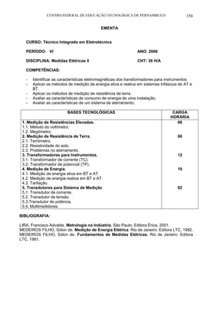 CENTRO FEDERAL DE EDUCAÇÃO TECNOLÓGICA DE PERNAMBUCO 156 
EMENTA 
CURSO: Técnico Integrado em Eletrotécnica 
PERÍODO: VI ANO: 2006 
DISCIPLINA: Medidas Elétricas II CHT: 36 H/A 
COMPETÊNCIAS: 
- Identificar as características eletromagnéticas dos transformadores para instrumentos. 
- Aplicar os métodos de medição de energia ativa e reativa em sistemas trifásicos de AT e BT. 
- Aplicar os métodos de medição de resistência de terra. 
- Avaliar as características de consumo de energia de uma instalação. 
- Avaliar as características de um sistema de aterramento. 
BASES TECNOLÓGICAS 
CARGA HORÁRIA 
1. Medição de Resistências Elevadas. 
1.1. Método do voltímetro. 
1.2. Megômetro. 
2. Medição de Resistência de Terra. 
2.1. Terrômetro. 
2.2. Resistividade do solo. 
2.3. Problemas no aterramento. 
3. Transformadores para Instrumentos. 
3.1. Transformador de corrente (TC). 
3.2. Transformador de potencial (TP). 
4. Medição de Energia. 
4.1. Medição de energia ativa em BT e AT. 
4.2. Medição de energia reativa em BT e AT. 
4.3. Tarifação. 
5. Transdutores para Sistema de Medição 
5.1. Transdutor de corrente. 
5.2. Transdutor de tensão. 
5.3.Transdutor de potência. 
5.4. Multimedidores. 
06 
06 
12 
10 
02 
BIBLIOGRAFIA: 
LIRA, Francisco Advalde. Metrologia na Indústria. São Paulo: Editora Érica, 2001. 
MEDEIROS FILHO, Sólon de. Medição de Energia Elétrica. Rio de Janeiro: Editora LTC, 1982. 
MEDEIROS FILHO, Sólon de. Fundamentos de Medidas Elétricas. Rio de Janeiro: Editora LTC, 1981.  