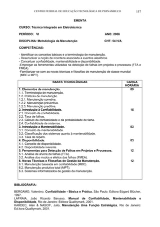 CENTRO FEDERAL DE EDUCAÇÃO TECNOLÓGICA DE PERNAMBUCO 157 
EMENTA 
CURSO: Técnico Integrado em Eletrotécnica 
PERÍODO: VI ANO: 2006 
DISCIPLINA: Metodologia da Manutenção CHT: 54 H/A 
COMPETÊNCIAS: 
- Identificar os conceitos básicos e a terminologia de manutenção. 
- Desenvolver a noção de incerteza associada a eventos aleatórios. 
- Conceituar confiabilidade, mantenabilidade e disponibilidade. 
-Empregar as ferramentas utilizadas na detecção de falhas em projetos e processos (FTA e FMEA). 
-Familiarizar-se com as novas técnicas e filosofias de manutenção de classe mundial 
(MBC e MPT). 
BASES TECNOLÓGICAS 
CARGA HORÁRIA 
1. Elementos de manutenção. 
1.1. Terminologia de manutenção. 
1.2. Políticas de manutenção. 
1.2.1. Manutenção corretiva. 
1.2.2. Manutenção preventiva. 
1.2.3. Manutenção preditiva. 
2. Introdução à Confiabilidade. 
2.1. Conceito de confiabilidade. 
2.2. Taxa de falhas. 
2.3. Cálculo da confiabilidade e da probabilidade de falha. 
2.4. Confiabilidade de sistemas. 
3. Introdução a Mantenabilidade. 
3.1. Conceito de mantenabilidade. 
3.2. Classificação dos sistemas quanto à mantenabilidade. 
3.3. Taxa de reparo. 
4. Disponibilidade. 
4.1. Conceito de disponibilidade. 
4.2. Disponibilidade inerente. 
5. Ferramentas para Detecção de Falhas em Projetos e Processos. 
5.1. Análise de árvore de falhas (FTA). 
5.2. Análise dos modos e efeitos das falhas (FMEA). 
6. Novas Técnicas e Filosofias de Gestão da Manutenção. 
6.1. Manutenção baseada em confiabilidade (MBC). 
6.2. Manutenção produtiva total (MPT). 
6.3. Sistemas informatizados de gestão da manutenção. 
09 
15 
03 
03 
12 
12 
BIBLIOGRAFIA: 
BERGAMO, Valentino. Confiabilidade - Básica e Prática. São Paulo: Editora Edgard Blücher, 1997. 
LAFRAIA, João Ricardo Barusso, Manual de Confiabilidade, Mantenabilidade e Disponibilidade, Rio de Janeiro: Editora Qualitymark, 2001. 
KARDEC, Alan & NASCIF, Julio, Manutenção Uma Função Estratégica, Rio de Janeiro: Ed.itora Qualitymark, 2001.  