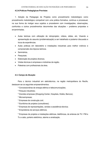 CENTRO FEDERAL DE EDUCAÇÃO TECNOLÓGICA DE PERNAMBUCO 16 
4.2.4.Práticas Pedagógicas Previstas 
1. Adoção da Pedagogia de Projetos como procedimento metodológico como procedimento metodológico compatível com uma prática formativa, contínua e processual, na sua forma de instigar seus sujeitos a procederem com investigações, observações, confrontos e outros procedimentos decorrentes das situações – problema propostas e encaminhadas. 
 Aulas teóricas com utilização de retroprojetor, vídeos, slides, etc. Visando a apresentação do assunto (problematização) a ser trabalhado e posterior discussão e troca de experiências. 
 Aulas práticas em laboratório e instalações industriais para melhor vivência e compreensão dos tópicos teóricos. 
 Seminários. 
 Pesquisas. 
 Elaboração de projetos diversos. 
 Visitas técnicas à empresas e indústrias da região. 
 Palestras com profissionais da área. 
4.3. Campo de Atuação 
Para o técnico industrial em eletrotécnica, na região metropolitana do Recife, destacam-se os seguintes empreendimentos: 
* Concessionárias de energia elétrica e telecomunicações; 
* Parques industriais; 
* Grandes empresas (Shopping Center, Hospitais, Hotéis, Bancos); 
* Microempresas; 
* Empresas de construção civil; 
* Escritórios de projetos (consultores); 
* Empresas de representações, vendas e assistência técnica; 
* Empreiteiras de serviços elétricos. 
* Empresas de projetos e instalações elétricas, telefônicas, de antenas de TV / FM e Tv a cabo, porteiro eletrônico, alarme e sinalização. 
 