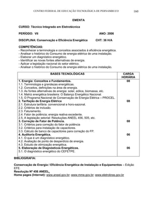 CENTRO FEDERAL DE EDUCAÇÃO TECNOLÓGICA DE PERNAMBUCO 160 
EMENTA 
CURSO: Técnico Integrado em Eletrotécnica 
PERÍODO: VII ANO: 2006 
DISCIPLINA: Conservação e Eficiência Energética CHT: 36 H/A 
COMPETÊNCIAS: 
- Reconhecer a terminologia e conceitos associados à eficiência energética. 
- Analisar o histórico do Consumo de energia elétrica de uma instalação. 
- Elaborar um diagnóstico energético. 
- Identificar as novas fontes alternativas de energia. 
- Aplicar a legislação nacional do setor elétrico. 
- Analisar o histórico do Consumo de energia elétrica de uma instalação. 
BASES TECNOLÓGICAS 
CARGA HORÁRIA 
1. Energia: Conceitos e Fundamentos. 
1.1. Terminologia e grandezas energéticas. 
1.2. Conceitos, definições na área de energia. 
1.3. As fontes alternativas de energia: solar, eólica, biomassa, etc. 
1.4. Matriz energética brasileira: O Balanço Energético Nacional. 
1.5. O Programa Nacional de Conservação de Energia Elétrica – PROCEL. 
2. Tarifação de Energia Elétrica 
2.1. Estrutura tarifária: convencional e horo-sazonal. 
2.2. Critérios de inclusão. 
2.3. Faturamento. 
2.4. Fator de potência; energia reativa excedente. 
2.5. A legislação setorial: Resoluções ANEEL 456, 505, etc. 
3. Correção de Fator de Potência. 
3.1. Critérios para correção do fator de potência 
3.2. Critérios para instalação de capacitores. 
3.3. Cálculo de banco de capacitores para correção do FP. 
4. Auditoria Energética. 
4.1. O que é um diagnóstico energético. 
4.2. Avaliação de ponto de desperdício de energia. 
4.3. Estudo de otimização energética. 
5. Elaboração de Diagnósticos Energéticos. 
5.1. O diagnóstico energético do CEFETPE. 
08 
08 
08 
06 
06 
BIBLIOGRAFIA: 
Conservação de Energia / Eficiência Energética de Instalação e Equipamentos – Edição EFE. 
Resolução Nº 456 ANEEL. 
Home pages (Internet): www.aneel.gov.br; www.mme.gov.br; www.eletrobras.gov.br 
 