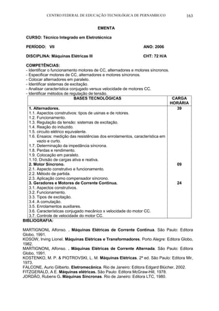 CENTRO FEDERAL DE EDUCAÇÃO TECNOLÓGICA DE PERNAMBUCO 163 
EMENTA 
CURSO: Técnico Integrado em Eletrotécnica 
PERÍODO: VII ANO: 2006 
DISCIPLINA: Máquinas Elétricas III CHT: 72 H/A 
COMPETÊNCIAS: 
- Identificar o funcionamento motores de CC, alternadores e motores síncronos. 
- Especificar motores de CC, alternadores e motores síncronos. 
- Colocar alternadores em paralelo. 
- Identificar sistemas de excitação. 
- Analisar característica conjugado versus velocidade de motores CC. 
- Identificar métodos de regulação de tensão. 
BASES TECNOLÓGICAS 
CARGA HORÁRIA 
1. Alternadores. 
1.1. Aspectos construtivos: tipos de usinas e de rotores. 
1.2. Funcionamento. 
1.3. Regulação da tensão: sistemas de excitação. 
1.4. Reação do induzido. 
1.5. circuito elétrico equivalente. 
1.6. Ensaios: medição das resistências dos enrolamentos, característica em vazio e curto. 
1.7. Determinação da impedância síncrona. 
1.8. Perdas e rendimento. 
1.9. Colocação em paralelo. 
1.10. Divisão de cargas ativa e reativa. 
2. Motor Síncrono. 
2.1. Aspecto construtivo e funcionamento. 
2.2. Método de partida. 
2.3. Aplicação como compensador síncrono. 
3. Geradores e Motores de Corrente Continua. 
3.1. Aspectos construtivos. 
3.2. Funcionamento. 
3.3. Tipos de excitação. 
3.4. A comutação. 
3.5. Enrolamentos auxiliares. 
3.6. Características conjugado mecânico x velocidade do motor CC. 
3.7. Controle de velocidade do motor CC. 
39 
09 
24 
BIBLIOGRAFIA: 
MARTIGNONI, Alfonso. . Máquinas Elétricas de Corrente Continua. São Paulo: Editora Globo, 1991. 
KOSOW, Irving Lionel. Máquinas Elétricas e Transformadores. Porto Alegre: Editora Globo, 1982. 
MARTIGNONI, Alfonso. . Máquinas Elétricas de Corrente Alternada. São Paulo: Editora Globo, 1991. 
KOSTENKO, M. P. & PIOTROVSKI, L. M. Máquinas Elétricas. 2ª ed. São Paulo: Editora Mir, 1973. 
FALCONE, Aurio Gilberto. Eletromecânica. Rio de Janeiro: Editora Edgard Blücher, 2002. 
FITZGERALD, A E. Máquinas elétricas. São Paulo: Editora McGraw-Hill, 1978. 
JORDÃO, Rubens G. Máquinas Síncronas. Rio de Janeiro: Editora LTC, 1980. 
 