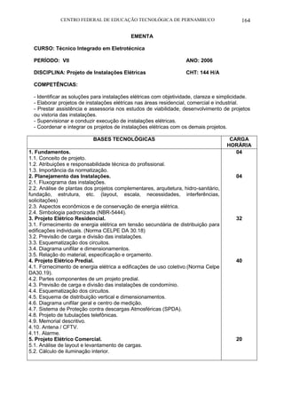 CENTRO FEDERAL DE EDUCAÇÃO TECNOLÓGICA DE PERNAMBUCO 164 
EMENTA 
CURSO: Técnico Integrado em Eletrotécnica 
PERÍODO: VII ANO: 2006 
DISCIPLINA: Projeto de Instalações Elétricas CHT: 144 H/A 
COMPETÊNCIAS: 
- Identificar as soluções para instalações elétricas com objetividade, clareza e simplicidade. 
- Elaborar projetos de instalações elétricas nas áreas residencial, comercial e industrial. 
- Prestar assistência e assessoria nos estudos de viabilidade, desenvolvimento de projetos ou vistoria das instalações. 
- Supervisionar e conduzir execução de instalações elétricas. 
- Coordenar e integrar os projetos de instalações elétricas com os demais projetos. 
BASES TECNOLÓGICAS 
CARGA HORÁRIA 
1. Fundamentos. 
1.1. Conceito de projeto. 
1.2. Atribuições e responsabilidade técnica do profissional. 
1.3. Importância da normatização. 
2. Planejamento das Instalações. 
2.1. Fluxograma das instalações. 
2.2. Análise de plantas dos projetos complementares, arquitetura, hidro-sanitário, fundação, estrutura, etc. (layout, escala, necessidades, interferências, solicitações) 
2.3. Aspectos econômicos e de conservação de energia elétrica. 
2.4. Simbologia padronizada (NBR-5444). 
3. Projeto Elétrico Residencial. 
3.1. Fornecimento de energia elétrica em tensão secundária de distribuição para edificações individuais. (Norma CELPE DA 30.18) 
3.2. Previsão de carga e divisão das instalações. 
3.3. Esquematização dos circuitos. 
3.4. Diagrama unifilar e dimensionamentos. 
3.5. Relação do material, especificação e orçamento. 
4. Projeto Elétrico Predial. 
4.1. Fornecimento de energia elétrica a edificações de uso coletivo.(Norma Celpe DA30.19). 
4.2. Partes componentes de um projeto predial. 
4.3. Previsão de carga e divisão das instalações de condomínio. 
4.4. Esquematização dos circuitos. 
4.5. Esquema de distribuição vertical e dimensionamentos. 
4.6. Diagrama unifilar geral e centro de medição. 
4.7. Sistema de Proteção contra descargas Atmosféricas (SPDA). 
4.8. Projeto de tubulações telefônicas. 
4.9. Memorial descritivo. 
4.10. Antena / CFTV. 
4.11. Alarme. 
5. Projeto Elétrico Comercial. 
5.1. Análise de layout e levantamento de cargas. 
5.2. Cálculo de iluminação interior. 
04 
04 
32 
40 
20 
 
