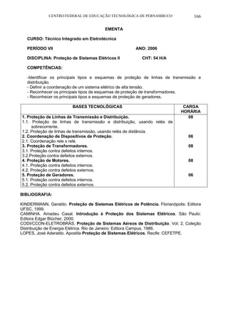 CENTRO FEDERAL DE EDUCAÇÃO TECNOLÓGICA DE PERNAMBUCO 166 
EMENTA 
CURSO: Técnico Integrado em Eletrotécnica 
PERÍODO VII ANO: 2006 
DISCIPLINA: Proteção de Sistemas Elétricos II CHT: 54 H/A 
COMPETÊNCIAS: 
-Identificar os principais tipos e esquemas de proteção de linhas de transmissão e distribuição. 
- Definir a coordenação de um sistema elétrico de alta tensão. 
- Reconhecer os principais tipos de esquemas de proteção de transformadores. 
- Reconhecer os principais tipos e esquemas de proteção de geradores. 
BASES TECNOLÓGICAS 
CARGA HORÁRIA 
1. Proteção de Linhas de Transmissão e Distribuição. 
1.1. Proteção de linhas de transmissão e distribuição, usando relés de sobrecorrente. 
1.2. Proteção de linhas de transmissão, usando relés de distância. 
2. Coordenação de Dispositivos de Proteção. 
2.1. Coordenação rele x relé. 
3. Proteção de Transformadores. 
3.1. Proteção contra defeitos internos. 
3.2.Proteção contra defeitos externos. 
4. Proteção de Motores. 
4.1. Proteção contra defeitos internos. 
4.2. Proteção contra defeitos externos. 
5. Proteção de Geradores. 
5.1. Proteção contra defeitos internos. 
5.2. Proteção contra defeitos externos. 
08 
06 
08 
08 
06 
BIBLIOGRAFIA: 
KINDERMANN, Geraldo. Proteção de Sistemas Elétricos de Potência. Florianópolis: Editora UFSC, 1999. 
CAMINHA. Amadeu Casal. Introdução à Proteção dos Sistemas Elétricos. São Paulo: Editora Edgar Blücher, 2000. 
CODI/CCON-ELETROBRÁS. Proteção de Sistemas Aéreos de Distribuição. Vol. 2, Coleção Distribuição de Energia Elétrica. Rio de Janeiro: Editora Campus, 1986. 
LOPES, José Aderaldo. Apostila Proteção de Sistemas Elétricos. Recife: CEFETPE. 

