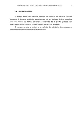 CENTRO FEDERAL DE EDUCAÇÃO TECNOLÓGICA DE PERNAMBUCO 17 
4.4. Prática Profissional 
O estágio, sendo um exercício orientado da profissão de natureza curricular obrigatória, é obrigação acadêmica supervisionada por um professor da área específica, com uma duração de 420h/c, posterior a conclusão do 6º (sexto) período, sem dependências em disciplinas da formação técnica dos períodos anteriores. 
O acompanhamento, o controle e a avaliação das atividades desenvolvidas no estágio serão feitos conforme normativa da instituição.  
