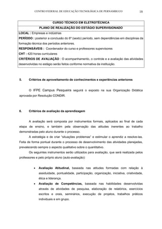 CENTRO FEDERAL DE EDUCAÇÃO TECNOLÓGICA DE PERNAMBUCO 18 
CURSO TÉCNICO EM ELETROTÉCNICA 
PLANO DE REALIZAÇÃO DO ESTÁGIO SUPERVISIONADO 
LOCAL : Empresas e indústrias 
PERÍODO : posterior a conclusão do 6º (sexto) período, sem dependências em disciplinas da formação técnica dos períodos anteriores. 
RESPONSÁVEIS : Coordenador do curso e professores supervisores 
CHT : 420 horas curriculares 
CRITÉRIOS DE AVALIAÇÃO : O acompanhamento, o controle e a avaliação das atividades desenvolvidas no estágio serão feitos conforme normativa da instituição. 
5. Critérios de aproveitamento de conhecimentos e experiências anteriores 
O IFPE Campus Pesqueira seguirá o exposto na sua Organização Didática aprovada por Resolução CONDIR. 
6. Critérios de avaliação da aprendizagem 
A avaliação será composta por instrumentos formais, aplicados ao final de cada etapa de ensino, e também pela observação das atitudes inerentes ao trabalho demonstradas pelo aluno durante o processo. 
A estratégia e de criar “situações problemas” e estimular o aprendiz a resolve-las. Feita de forma pontual durante o processo de desenvolvimento das atividades planejadas, prevalecendo sempre o aspecto qualitativo sobre o quantitativo. 
Os seguintes instrumentos serão utilizados para avaliação, que será realizada pelos professores e pelo próprio aluno (auto-avaliação): 
 Avaliação Atitudinal, baseada nas atitudes formadas com relação à assiduidade, pontualidade, participação, organização, iniciativa, criatividade, ética e liderança. 
 Avaliação de Competências, baseada nas habilidades desenvolvidas através de atividades de pesquisa, elaboração de relatórios, exercícios escritos e orais, seminários, execução de projetos, trabalhos práticos individuais e em grupo. 
 