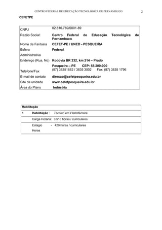 CENTRO FEDERAL DE EDUCAÇÃO TECNOLÓGICA DE PERNAMBUCO 2 
CEFETPE 
CNPJ 
02.816.789/0001-89 
Razão Social: 
Centro Federal de Educação Tecnológica de Pernambuco 
Nome de Fantasia 
CEFET-PE / UNED - PESQUEIRA 
Esfera 
Administrativa 
Federal 
Endereço (Rua, No) 
Rodovia BR 232, km 214 – Prado 
Pesqueira – PE CEP: 55.200-000 
Telefone/Fax 
(87) 38351682 / 3835 3002 Fax: (87) 3835 1796 
E-mail de contato 
direcao@cefetpesqueira.edu.br 
Site da unidade 
www.cefetpesqueira.edu.br 
Área do Plano 
Indústria 
Habilitação 
1 
Habilitação : 
Técnico em Eletrotécnica 
Carga Horária: 
3.510 horas / curriculares 
Estagio - Horas 
420 horas / curriculares 
 