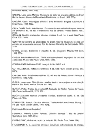 CENTRO FEDERAL DE EDUCAÇÃO TECNOLÓGICA DE PERNAMBUCO 25 
estrutural. Recife, 1988. 113p. 
CABRAL, Ligia Maria Martins. Panorama do setor de energia elétrica no Brasil. Rio de Janeiro: Centro da Memória da Eletricidade no Brasil, 1988. 333p. 
CARDÃO, Celso. Instalações elétricas. Belo Horizonte: Edições Arquitetura e Engenharia, 1963. 402p. 
CAVALCANTI, Paulo João Mendes. Fundamentos em eletrotécnica para técnicos em eletrônica. 17. ed. rev. e melhorada. Rio de Janeiro: Freitas Bastos, 1987. 218p. 
CAVALIN, Geraldo. Instalações elétricas prediais. 6. ed. rev. e atual. São Paulo: Érica, 2001. 388p. 
CENTRO da Memória da Eletricidade no Brasil. Octávio Marcondes Ferraz, um pioneiro da engenharia nacional. Rio de Janeiro: Memória da Eletricidade, 1993. 374p. 
CHUTE, George. Eletronics in industry. 5. ed. Singapore: McGraw-Hill Book, 1988. 561p. 
CIPELLI, Antonio Marco Vicari. Teoria e desenvolvimento de projetos de circuitos eletrônicos. 11. ed. São Paulo: Érica, 1986. 580p. 
COMPONENTES elétricos 97/98. Jaraguá do Sul: WEG, s.d. 
COTRIM, Ademaro. Instalações elétricas. 3. ed. São Paulo: Makron Books, l993. 887p. 
CREDER, Hélio. Instalações elétricas. 10. ed. Rio de Janeiro: Livros Técnicos e Científicos, 1986. 439p. 
CUNHA, Ivano José. Eletrotécnica: auxiliar técnico para projetos e manutenção elétrica. São Paulo: Hemus Editora, s.d. 192p. 
CUTLER, Phillip. Análise de circuitos CA. Tradução de Adalton Pereira de Toledo. São Paulo: McGraw-Hill, 1976. 351p. 
DEPARTAMENTO Técnico Occidental Schools. Eletrônica digital. 3. ed. São Paulo, s.d. 103p. 
EDMINISTER, Joseph. Circuitos elétricos. Tradução de Lauro Santos Blondy. 2. ed. São Paulo: Makron Books, 1985. 421p. 
Eletricidade Moderna (Periódico) 
FERRARA, Arthenio Aurélio Pompeu. Circuitos elétricos 1. Rio de Janeiro: Guanabara Dois, 1984. 357p. 
FILIPPO FILHO, Guilherme. Motor de indução. São Paulo: Érica, 2000. 234p. 
FITZGERALD, A. E. Máquinas elétricas: conversão eletromecânica da energia,  