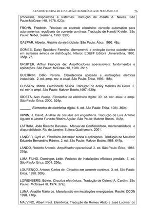 CENTRO FEDERAL DE EDUCAÇÃO TECNOLÓGICA DE PERNAMBUCO 26 
processos, dispositivos e sistemas. Tradução de Josafá A. Neves. São Paulo:McGraw- Hill, 1975. 623p. 
FROHN, Friedrich. Técnicas de controle eletrônico: controle automático para acionamentos reguláveis de corrente contínua. Tradução de Harold Kreidel. São Paulo: Nobel, Siemens, 1990. 330p. 
GASPAR, Alberto. História da eletricidade. São Paulo: Ática, 1996. 48p. 
GOMES, Daisy Spolidoro Ferreira. Aterramento e proteção contra sobretensões em sistemas aéreos de distribuição. Niteroi: EDUFF Editora Universitária, 1990. 358p. v7. 
GRUITER, Arthur François de. Amplificadores operacionais: fundamentos e aplicações. São Paulo: McGraw-Hill, 1988. 251p. 
GUERRINI, Délio Pereira. Eletrotécnica aplicada e instalações elétricas industriais. 2. ed. ampl. rev. e atual. São Paulo: Érica, 1996. 188p. 
GUSSOW, Milton. Eletricidade básica. Tradução de Aracy Mendes da Costa. 2. ed. rev. e ampl. São Paulo: Makron Books,1997. 639p. 
IDOETA, Ivan Valeije. Elementos de eletrônica digital. 30. ed. rev. atual. e ampl. São Paulo: Érica, 2000. 524p. 
______. Elementos de eletrônica digital. 6. ed. São Paulo: Érica, 1984. 350p. 
IRWIN, J. David. Análise de circuitos em engenharia. Tradução de Luis Antonio Aguirre e Janete Furtado Ribeiro Aguiar. São Paulo: Makron Books. 848p. 
LAFRAIA, João Ricardo Barusso. Manual de Confiabilidade, mantenabilidade e disponibilidade. Rio de Janeiro: Editora Qualitymark, 2001. 
LANDER, Cyril W. Eletrônica industrial: teoria e aplicações. Tradução de Maurício Eduardo Bernardino Ribeiro. 2. ed. São Paulo: Makron Books, l988. 647p. 
LANDO, Roberto Antonio. Amplificador operacional. 2. ed. São Paulo: Érica, 1985. 269p. 
LIMA FILHO, Domingos Leite. Projetos de instalações elétricas prediais. 6. ed. São Paulo: Érica, 2001. 256p. 
LOURENÇO, Antonio Carlos de. Circuitos em corrente contínua. 3. ed. São Paulo: Érica, 1998. 309p. 
LOWENBERG, Edwin. Circuitos eletrônicos. Tradução de Ostend A. Cardim. São Paulo: McGraw-Hill, 1974. 377p. 
LUNA, Anadite Maria de. Manutenção em instalações energizadas. Recife: CCON 1998. 470p. 
MALVINO, Albert Paul. Eletrônica. Tradução de Romeu Abdo e José Lucimar do  
