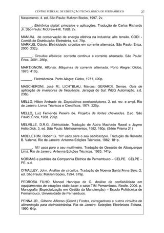 CENTRO FEDERAL DE EDUCAÇÃO TECNOLÓGICA DE PERNAMBUCO 27 
Nascimento. 4. ed. São Paulo: Makron Books, 1997. 2v. 
______. Eletrônica digital: princípios e aplicações. Tradução de Carlos Richards Jr. São Paulo: McGraw-Hill, 1988. 2v. 
MANUAL de conservação de energia elétrica na industria: alta tensão. CODI - Comitê de Distribuição; Eletrobrás, s.d. 79p. 
MARKUS, Otávio. Eletricidade: circuitos em corrente alternada. São Paulo: Érica, 2000. 232p. 
______. Circuitos elétricos: corrente contínua e corrente alternada. São Paulo: Érica, 2001. 286p. 
MARTIGNONI, Alfonso. Máquinas de corrente alternada. Porto Alegre: Globo, 1970. 410p. 
______. Eletrotécnica. Porto Alegre: Globo, 1971. 490p. 
MASCHERONI, José M.; LICHTBLAU, Marcos; GERARDI, Denise. Guia de aplicação de inversores de frequência. Jaraguá do Sul: WEG Automação, s.d. 238p. 
MELLO, Hilton Andrade de. Dispositivos semicondutores. 2. ed. rev. e ampl. Rio de Janeiro: Livros Técnicos e Científicos, 1974. 225p. 
MELLO, Luiz Fernando Pereira de. Projetos de fontes chaveadas. 2.ed. São Paulo: Érica, 1988. 292p. 
MELVILLE, D.R.G. Eletricidade. Tradução de Alzira Machado Rawal e Jayme Helio Dick. 3. ed. São Paulo: Melhoramentos, 1982. 160p. (Série Prisma 21) 
MIDDLETON, Robert G. 101 usos para o seu osciloscópio. Tradução de Ronaldo B. Valente. Rio de Janeiro: Antenna Edições Técnicas, 1982. 181p. 
______. 101 usos para o seu multímetro. Tradução de Oswaldo de Albuquerque Lima. Rio de Janeiro: Antenna Edições Técnicas, 1983. 141p. 
NORMAS e padrões da Companhia Elétrica de Pernambuco – CELPE. CELPE – PE. s.d. 
O`MALLEY, John. Análise de circuitos. Tradução de Noema Santa`Anna Belo. 2. ed. São Paulo: Makron Books, 1994. 679p. 
PEDROSA FILHO, Manoel Henrique de O. Análise de confiabilidade em equipamentos de estações rádio-base: o caso TIM Pernambuco. Recife. 2006. p. Monografia (Especialização em Gestão da Manutenção) – Escola Politécnica de Pernambuco, Universidade de Pernambuco. 
PENNA JR., Gilberto Affonso (Coord.) Fontes, carregadores e outros circuitos de alimentação para eletroeletrônica. Rio de Janeiro: Seleções Eletrônicos Editora, 1990. 64p. 
 