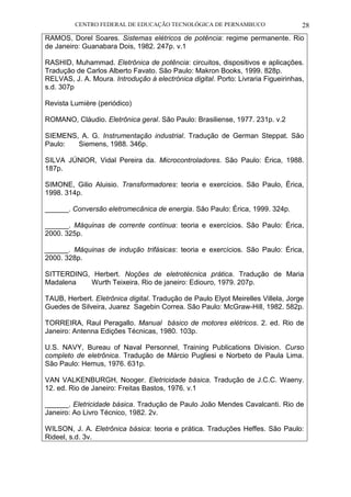 CENTRO FEDERAL DE EDUCAÇÃO TECNOLÓGICA DE PERNAMBUCO 28 
RAMOS, Dorel Soares. Sistemas elétricos de potência: regime permanente. Rio de Janeiro: Guanabara Dois, 1982. 247p. v.1 
RASHID, Muhammad. Eletrônica de potência: circuitos, dispositivos e aplicações. Tradução de Carlos Alberto Favato. São Paulo: Makron Books, 1999. 828p. 
RELVAS, J. A. Moura. Introdução à electrónica digital. Porto: Livraria Figueirinhas, s.d. 307p 
Revista Lumière (periódico) 
ROMANO, Cláudio. Eletrônica geral. São Paulo: Brasiliense, 1977. 231p. v.2 
SIEMENS, A. G. Instrumentação industrial. Tradução de German Steppat. São Paulo: Siemens, 1988. 346p. 
SILVA JÚNIOR, Vidal Pereira da. Microcontroladores. São Paulo: Érica, 1988. 187p. 
SIMONE, Gilio Aluisio. Transformadores: teoria e exercícios. São Paulo, Érica, 1998. 314p. 
______. Conversão eletromecânica de energia. São Paulo: Érica, 1999. 324p. 
______. Máquinas de corrente contínua: teoria e exercícios. São Paulo: Érica, 2000. 325p. 
______. Máquinas de indução trifásicas: teoria e exercícios. São Paulo: Érica, 2000. 328p. 
SITTERDING, Herbert. Noções de eletrotécnica prática. Tradução de Maria Madalena Wurth Teixeira. Rio de janeiro: Ediouro, 1979. 207p. 
TAUB, Herbert. Eletrônica digital. Tradução de Paulo Elyot Meirelles Villela, Jorge Guedes de Silveira, Juarez Sagebin Correa. São Paulo: McGraw-Hill, 1982. 582p. 
TORREIRA, Raul Peragallo. Manual básico de motores elétricos. 2. ed. Rio de Janeiro: Antenna Edições Técnicas, 1980. 103p. 
U.S. NAVY, Bureau of Naval Personnel, Training Publications Division. Curso completo de eletrônica. Tradução de Márcio Pugliesi e Norbeto de Paula Lima. São Paulo: Hemus, 1976. 631p. 
VAN VALKENBURGH, Nooger. Eletricidade básica. Tradução de J.C.C. Waeny. 12. ed. Rio de Janeiro: Freitas Bastos, 1976. v.1 
______. Eletricidade básica. Tradução de Paulo João Mendes Cavalcanti. Rio de Janeiro: Ao Livro Técnico, 1982. 2v. 
WILSON, J. A. Eletrônica básica: teoria e prática. Traduções Heffes. São Paulo: Rideel, s.d. 3v. 
 
