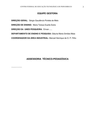 CENTRO FEDERAL DE EDUCAÇÃO TECNOLÓGICA DE PERNAMBUCO 3 
EQUIPE GESTORA 
DIREÇÃO GERAL: Sérgio Gaudêncio Portela de Melo 
DIREÇÃO DE ENSINO: Maria Tereza Duarte Dutra 
DIREÇÃO DA UNED PESQUEIRA: Erivan ..... 
DEPARTAMENTO DE ENSINO E PESQUISA: Gláuria Maria Simões Maia 
COORDENADOR DA ÁREA INDUSTRIAL: Manoel Henrique de O. P. Filho 
ASSESSORIA TÉCNICO-PEDAGÓGICA 
................. 
 