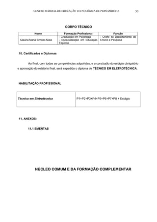 CENTRO FEDERAL DE EDUCAÇÃO TECNOLÓGICA DE PERNAMBUCO 30 
CORPO TÉCNICO 
Nome 
Formação Profissional 
Função 
Glaúria Maria Simões Maia 
- Graduação em Psicologia 
- Especialização em Educação Especial 
- Chefe do Departamento de Ensino e Pesquisa 
10. Certificados e Diplomas 
Ao final, com todas as competências adquiridas, e a conclusão do estágio obrigatório e aprovação do relatório final, será expedido o diploma de TÉCNICO EM ELETROTÉCNICA. 
HABILITAÇÃO PROFISSIONAL 
Técnico em Eletrotécnica 
P1+P2+P3+P4+P5+P6+P7+P8 + Estágio 
11. ANEXOS: 
11.1 EMENTAS 
NÚCLEO COMUM E DA FORMAÇÃO COMPLEMENTAR 
 