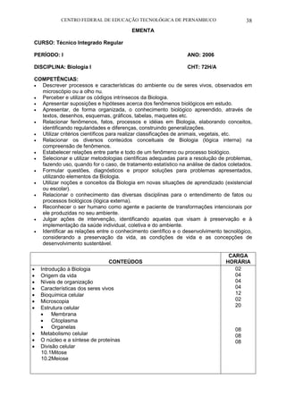 CENTRO FEDERAL DE EDUCAÇÃO TECNOLÓGICA DE PERNAMBUCO 38 
EMENTA 
CURSO: Técnico Integrado Regular 
PERÍODO: I ANO: 2006 
DISCIPLINA: Biologia I CHT: 72H/A 
COMPETÊNCIAS: 
 Descrever processos e características do ambiente ou de seres vivos, observados em microscópio ou a olho nu. 
 Perceber e utilizar os códigos intrínsecos da Biologia. 
 Apresentar suposições e hipóteses acerca dos fenômenos biológicos em estudo. 
 Apresentar, de forma organizada, o conhecimento biológico apreendido, através de textos, desenhos, esquemas, gráficos, tabelas, maquetes etc. 
 Relacionar fenômenos, fatos, processos e idéias em Biologia, elaborando conceitos, identificando regularidades e diferenças, construindo generalizações. 
 Utilizar critérios científicos para realizar classificações de animais, vegetais, etc. 
 Relacionar os diversos conteúdos conceituais de Biologia (lógica interna) na compreensão de fenômenos. 
 Estabelecer relações entre parte e todo de um fenômeno ou processo biológico. 
 Selecionar e utilizar metodologias científicas adequadas para a resolução de problemas, fazendo uso, quando for o caso, de tratamento estatístico na análise de dados coletados. 
 Formular questões, diagnósticos e propor soluções para problemas apresentados, utilizando elementos da Biologia. 
 Utilizar noções e conceitos da Biologia em novas situações de aprendizado (existencial ou escolar). 
 Relacionar o conhecimento das diversas disciplinas para o entendimento de fatos ou processos biológicos (lógica externa). 
 Reconhecer o ser humano como agente e paciente de transformações intencionais por ele produzidas no seu ambiente. 
 Julgar ações de intervenção, identificando aquelas que visam à preservação e à implementação da saúde individual, coletiva e do ambiente. 
 Identificar as relações entre o conhecimento científico e o desenvolvimento tecnológico, considerando a preservação da vida, as condições de vida e as concepções de desenvolvimento sustentável. 
CONTEÚDOS 
CARGA HORÁRIA 
 Introdução à Biologia 
 Origem da vida 
 Níveis de organização 
 Características dos seres vivos 
 Bioquímica celular 
 Microscopia 
 Estrutura celular 
 Membrana 
 Citoplasma 
 Organelas 
 Metabolismo celular 
 O núcleo e a síntese de proteínas 
 Divisão celular 
10.1Mitose 
10.2Meiose 
02 
04 
04 
04 
12 
02 
20 
08 
08 
08 
 