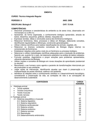 CENTRO FEDERAL DE EDUCAÇÃO TECNOLÓGICA DE PERNAMBUCO 40 
EMENTA 
CURSO: Técnico Integrado Regular 
PERÍODO: II ANO: 2006 
DISCIPLINA: Biologia II CHT: 72 H/A 
COMPETÊNCIAS: 
 Descrever processos e características do ambiente ou de seres vivos, observados em microscópio ou a olho nu. 
 Apresentar, de forma organizada, o conhecimento biológico apreendido, através de textos, desenhos, esquemas, gráficos, tabelas, maquetes etc. 
 Expressar dúvidas, idéias e conclusões acerca dos fenômenos biológicos. 
 Relacionar fenômenos, fatos, processos e idéias em Biologia, elaborando conceitos, identificando regularidades e diferenças, construindo generalizações. 
 Utilizar critérios científicos para realizar classificações de animais, vegetais, etc. 
 Relacionar os diversos conteúdos conceituais de Biologia (lógica interna) na compreensão de fenômenos. 
 Estabelecer relações entre parte e todo de um fenômeno ou processo biológico. 
 Selecionar e utilizar metodologias científicas adequadas para a resolução de problemas, fazendo uso, quando for o caso, de tratamento estatístico na análise de dados coletados. 
 Formular questões, diagnósticos e propor soluções para problemas apresentados, utilizando elementos da Biologia. 
 Utilizar noções e conceitos da Biologia em novas situações de aprendizado (existencial ou escolar). 
 Reconhecer o ser humano como agente e paciente de transformações intencionais por ele produzidas no seu ambiente. 
 Julgar ações de intervenção, identificando aquelas que visam à preservação e à implementação da saúde individual, coletiva e do ambiente. 
 Identificar as relações entre o conhecimento científico e o desenvolvimento tecnológico, considerando a preservação da vida, as condições de vida e as concepções de desenvolvimento sustentável. 
CONTEÚDOS 
CARGA HORÁRIA 
 Histologia animal 
 Tecido epitelial 
 Tecidos conjuntivos 
 Tecido muscular 
 Tecido nervoso 
2. Fisiologia animal 
2.1. Sistemas esquelético e muscular 
2.2. Sistema digestório 
2.3. Sistema respiratório 
2.4 Sistema cardiovascular 
2.5. Sistema urinário 
2.6. Sistema endócrino 
2.7. Sistema nervoso 
2.8. Reprodução 
2.9. Desenvolvimento embrionário 
04 
12 
05 
05 
07 
05 
05 
05 
03 
05 
05 
07 
04 
 
