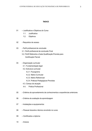CENTRO FEDERAL DE EDUCAÇÃO TECNOLÓGICA DE PERNAMBUCO 5 
ÍNDICE 
01 – Justificativa e Objetivos do Curso 
1.1. Justificativa 
1.2. Objetivos 
02 - Requisitos de acesso 
03 - Perfil profissional de conclusão 
3.1. Perfil profissional de conclusão Final 
3.2. Perfil Referente a Cada Qualificação Prevista para 
Certificação Parcial 
04 - Organização curricular 
4.1. Fundamentação legal 
4.2. Estrutura curricular 
4.2.1. Fluxograma 
4.2.2. Matriz Curricular 
4.2.3. Matriz Referencial 
4.2.4. Práticas Pedagógicas Previstas 
4.3. Campo de atuação 
4.4. Prática Profissional 
05 - Critérios de aproveitamento de conhecimentos e experiências anteriores 
06 - Critérios de avaliação da aprendizagem 
07 - Instalações e equipamentos 
08 – Pessoal docente e técnico envolvido no curso 
09 – Certificados e diploma 
10 - Anexos  